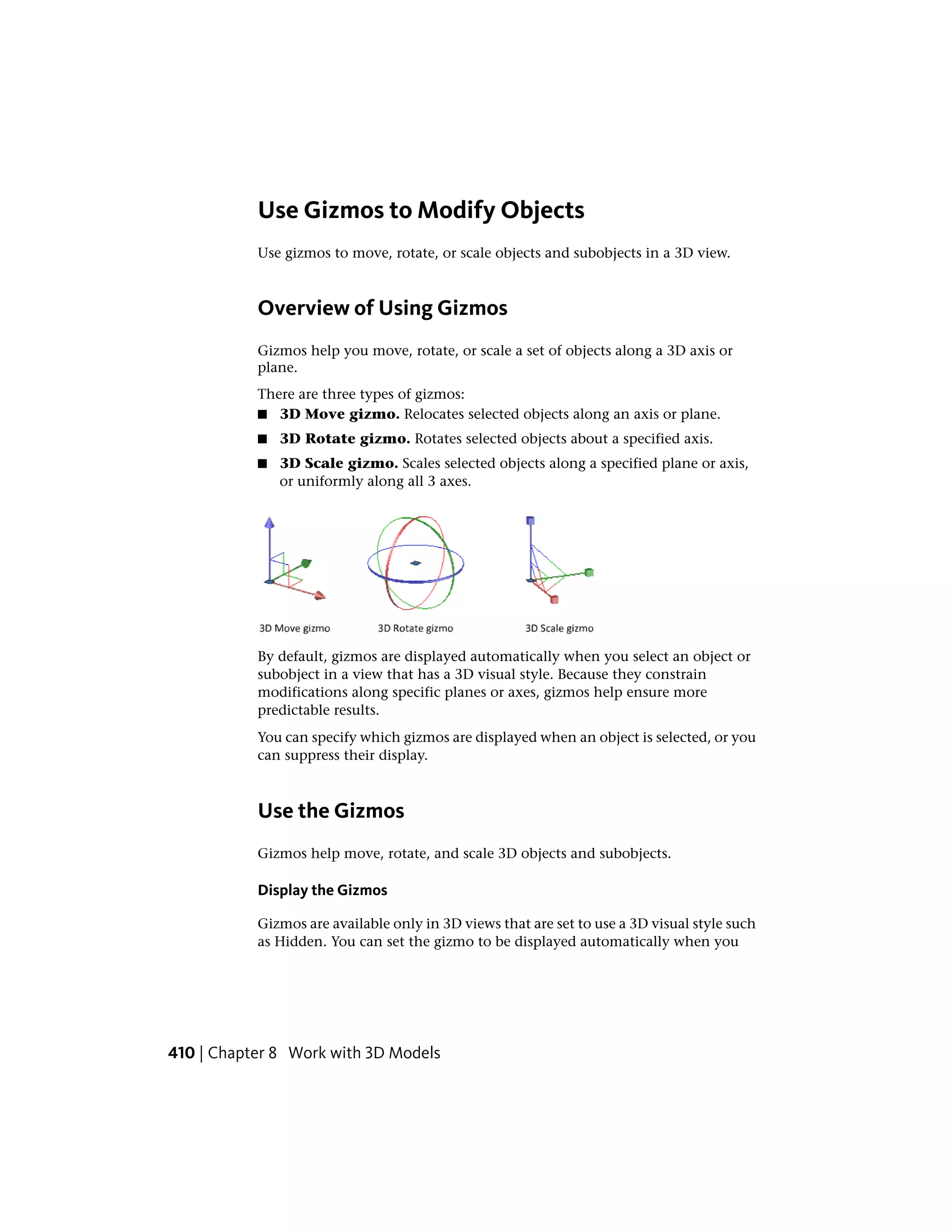 Use Gizmos to Modify Objects
Use gizmos to move, rotate, or scale objects and subobjects in a 3D view.
Overview of Using Gizmos
Gizmos help you move, rotate, or scale a set of objects along a 3D axis or
plane.
There are three types of gizmos:
■ 3D Move gizmo. Relocates selected objects along an axis or plane.
■ 3D Rotate gizmo. Rotates selected objects about a specified axis.
■ 3D Scale gizmo. Scales selected objects along a specified plane or axis,
or uniformly along all 3 axes.
By default, gizmos are displayed automatically when you select an object or
subobject in a view that has a 3D visual style. Because they constrain
modifications along specific planes or axes, gizmos help ensure more
predictable results.
You can specify which gizmos are displayed when an object is selected, or you
can suppress their display.
Use the Gizmos
Gizmos help move, rotate, and scale 3D objects and subobjects.
Display the Gizmos
Gizmos are available only in 3D views that are set to use a 3D visual style such
as Hidden. You can set the gizmo to be displayed automatically when you
410 | Chapter 8 Work with 3D Models
 