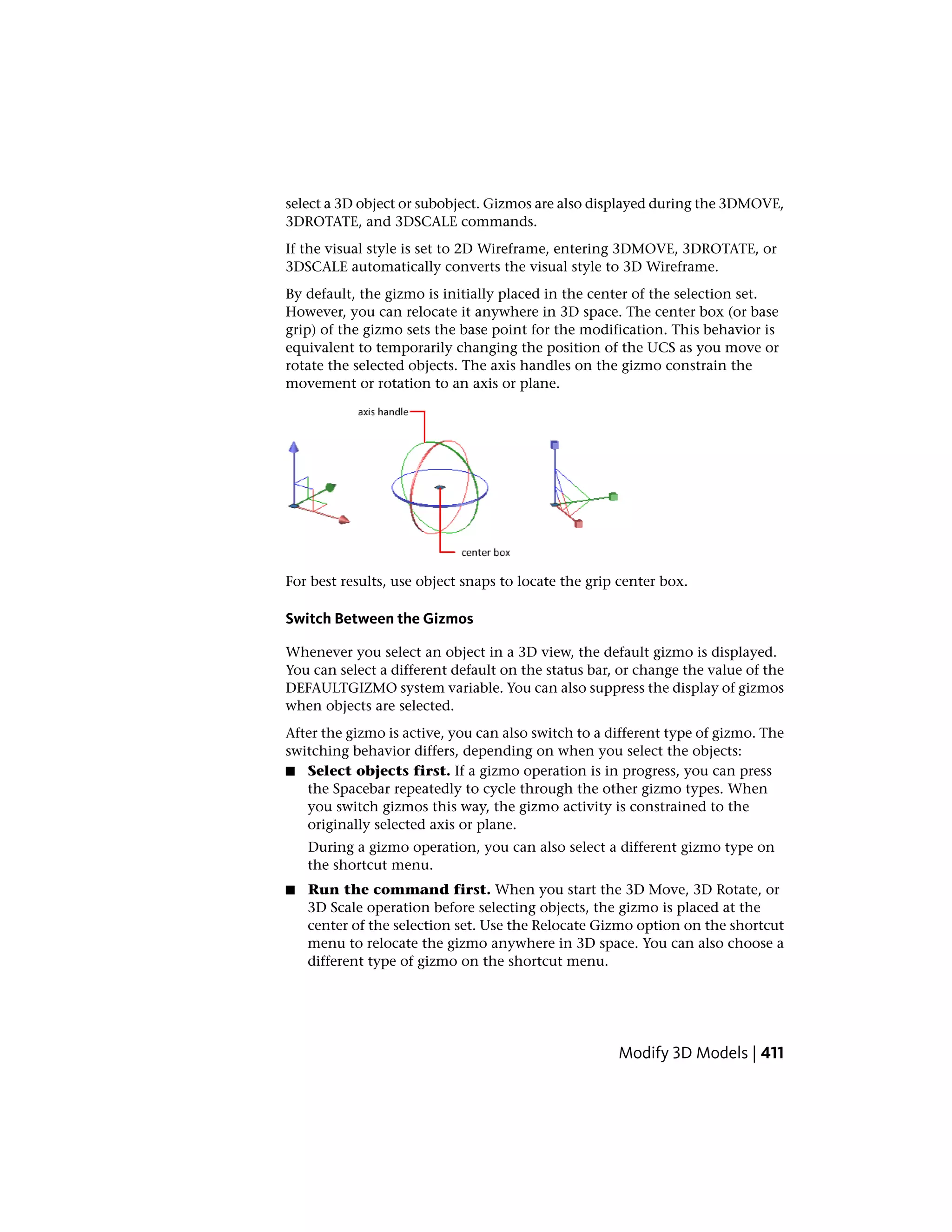 select a 3D object or subobject. Gizmos are also displayed during the 3DMOVE,
3DROTATE, and 3DSCALE commands.
If the visual style is set to 2D Wireframe, entering 3DMOVE, 3DROTATE, or
3DSCALE automatically converts the visual style to 3D Wireframe.
By default, the gizmo is initially placed in the center of the selection set.
However, you can relocate it anywhere in 3D space. The center box (or base
grip) of the gizmo sets the base point for the modification. This behavior is
equivalent to temporarily changing the position of the UCS as you move or
rotate the selected objects. The axis handles on the gizmo constrain the
movement or rotation to an axis or plane.
For best results, use object snaps to locate the grip center box.
Switch Between the Gizmos
Whenever you select an object in a 3D view, the default gizmo is displayed.
You can select a different default on the status bar, or change the value of the
DEFAULTGIZMO system variable. You can also suppress the display of gizmos
when objects are selected.
After the gizmo is active, you can also switch to a different type of gizmo. The
switching behavior differs, depending on when you select the objects:
■ Select objects first. If a gizmo operation is in progress, you can press
the Spacebar repeatedly to cycle through the other gizmo types. When
you switch gizmos this way, the gizmo activity is constrained to the
originally selected axis or plane.
During a gizmo operation, you can also select a different gizmo type on
the shortcut menu.
■ Run the command first. When you start the 3D Move, 3D Rotate, or
3D Scale operation before selecting objects, the gizmo is placed at the
center of the selection set. Use the Relocate Gizmo option on the shortcut
menu to relocate the gizmo anywhere in 3D space. You can also choose a
different type of gizmo on the shortcut menu.
Modify 3D Models | 411
 