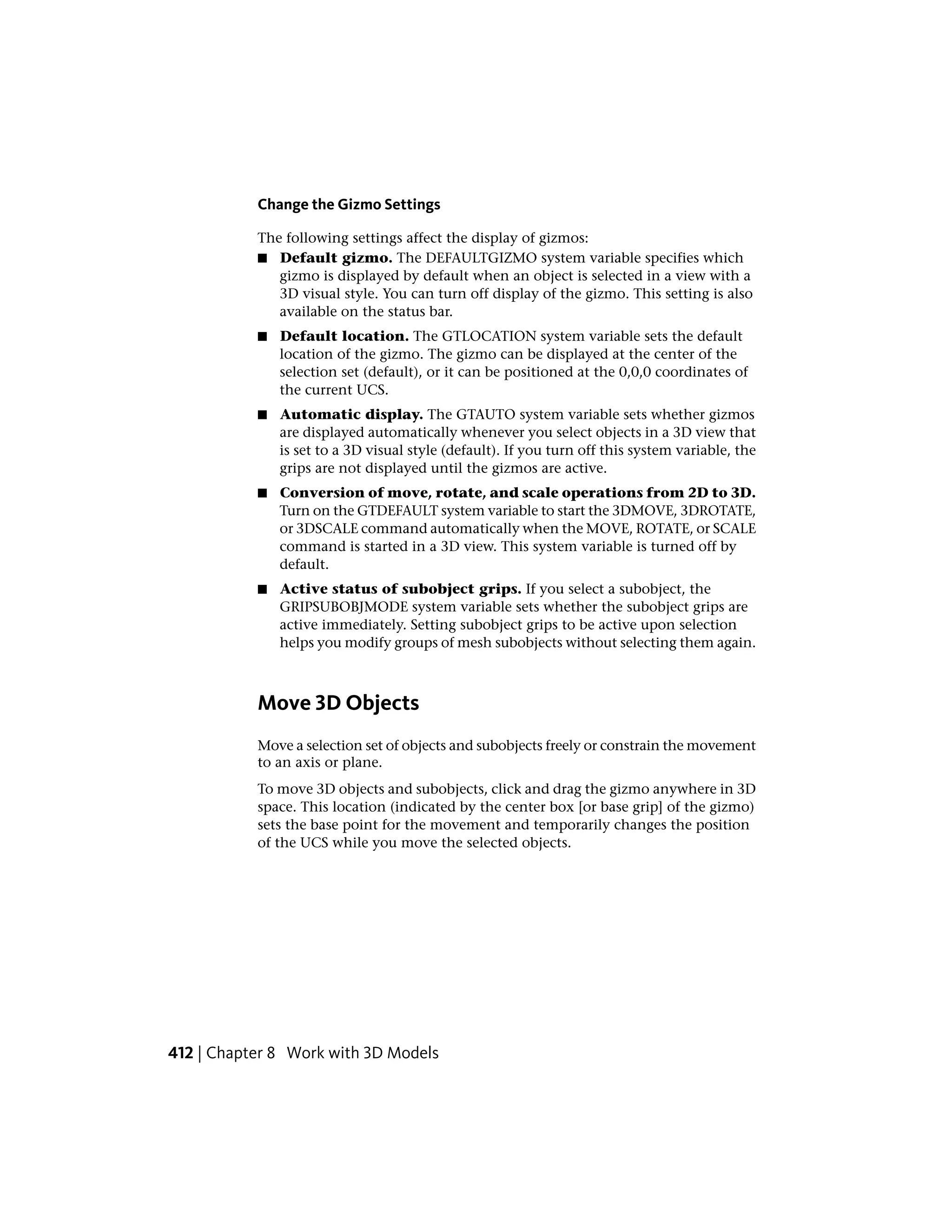 Change the Gizmo Settings
The following settings affect the display of gizmos:
■ Default gizmo. The DEFAULTGIZMO system variable specifies which
gizmo is displayed by default when an object is selected in a view with a
3D visual style. You can turn off display of the gizmo. This setting is also
available on the status bar.
■ Default location. The GTLOCATION system variable sets the default
location of the gizmo. The gizmo can be displayed at the center of the
selection set (default), or it can be positioned at the 0,0,0 coordinates of
the current UCS.
■ Automatic display. The GTAUTO system variable sets whether gizmos
are displayed automatically whenever you select objects in a 3D view that
is set to a 3D visual style (default). If you turn off this system variable, the
grips are not displayed until the gizmos are active.
■ Conversion of move, rotate, and scale operations from 2D to 3D.
Turn on the GTDEFAULT system variable to start the 3DMOVE, 3DROTATE,
or 3DSCALE command automatically when the MOVE, ROTATE, or SCALE
command is started in a 3D view. This system variable is turned off by
default.
■ Active status of subobject grips. If you select a subobject, the
GRIPSUBOBJMODE system variable sets whether the subobject grips are
active immediately. Setting subobject grips to be active upon selection
helps you modify groups of mesh subobjects without selecting them again.
Move 3D Objects
Move a selection set of objects and subobjects freely or constrain the movement
to an axis or plane.
To move 3D objects and subobjects, click and drag the gizmo anywhere in 3D
space. This location (indicated by the center box [or base grip] of the gizmo)
sets the base point for the movement and temporarily changes the position
of the UCS while you move the selected objects.
412 | Chapter 8 Work with 3D Models
 