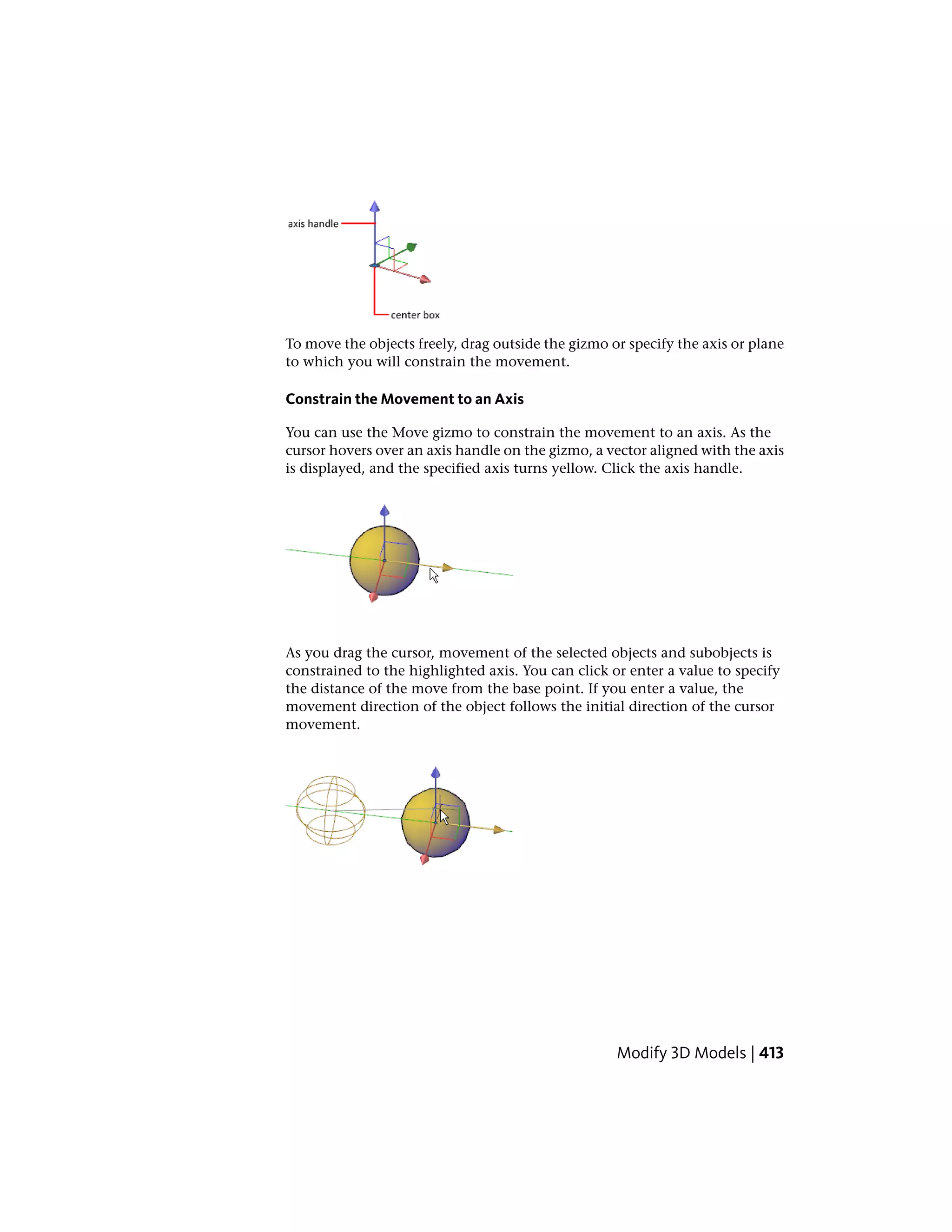 To move the objects freely, drag outside the gizmo or specify the axis or plane
to which you will constrain the movement.
Constrain the Movement to an Axis
You can use the Move gizmo to constrain the movement to an axis. As the
cursor hovers over an axis handle on the gizmo, a vector aligned with the axis
is displayed, and the specified axis turns yellow. Click the axis handle.
As you drag the cursor, movement of the selected objects and subobjects is
constrained to the highlighted axis. You can click or enter a value to specify
the distance of the move from the base point. If you enter a value, the
movement direction of the object follows the initial direction of the cursor
movement.
Modify 3D Models | 413
 