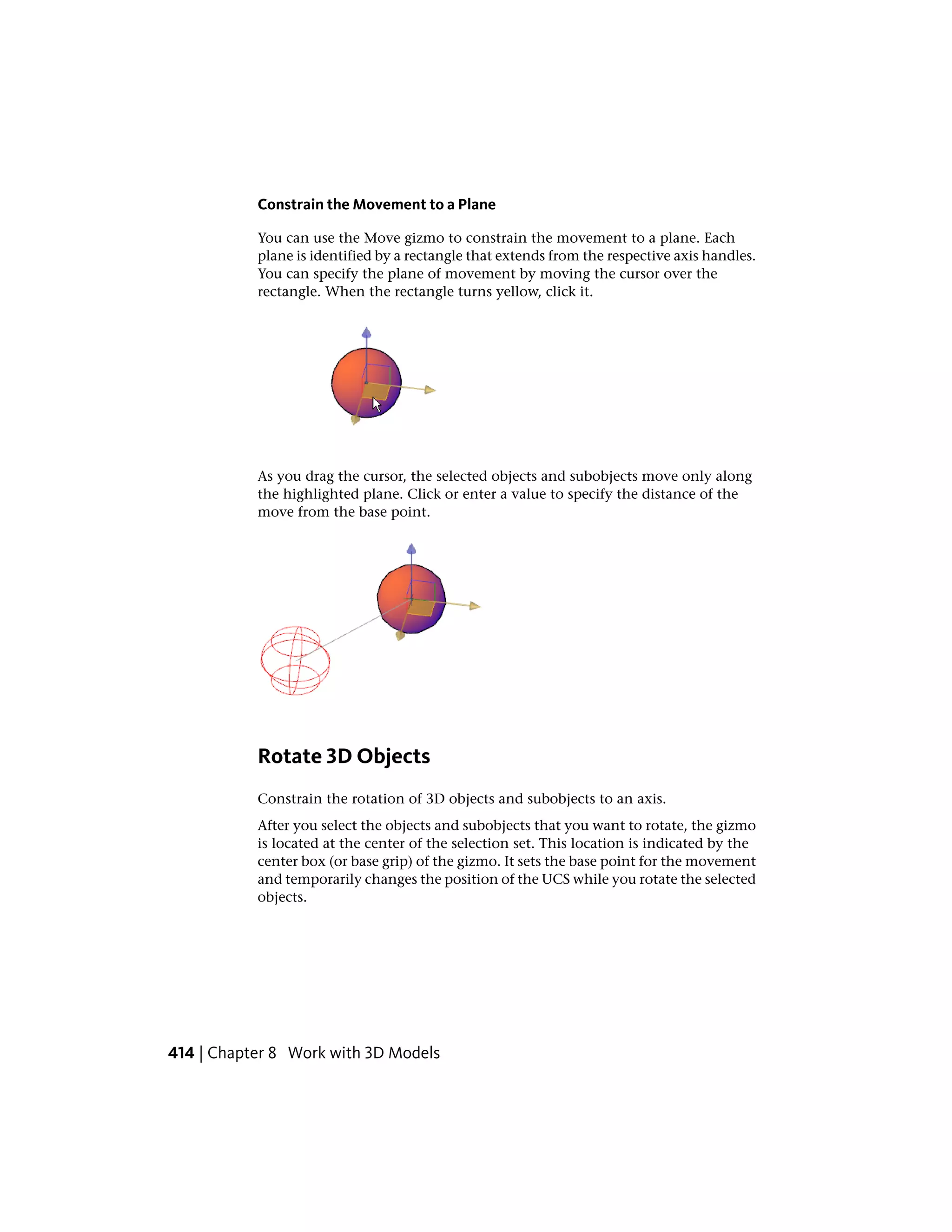 Constrain the Movement to a Plane
You can use the Move gizmo to constrain the movement to a plane. Each
plane is identified by a rectangle that extends from the respective axis handles.
You can specify the plane of movement by moving the cursor over the
rectangle. When the rectangle turns yellow, click it.
As you drag the cursor, the selected objects and subobjects move only along
the highlighted plane. Click or enter a value to specify the distance of the
move from the base point.
Rotate 3D Objects
Constrain the rotation of 3D objects and subobjects to an axis.
After you select the objects and subobjects that you want to rotate, the gizmo
is located at the center of the selection set. This location is indicated by the
center box (or base grip) of the gizmo. It sets the base point for the movement
and temporarily changes the position of the UCS while you rotate the selected
objects.
414 | Chapter 8 Work with 3D Models
 