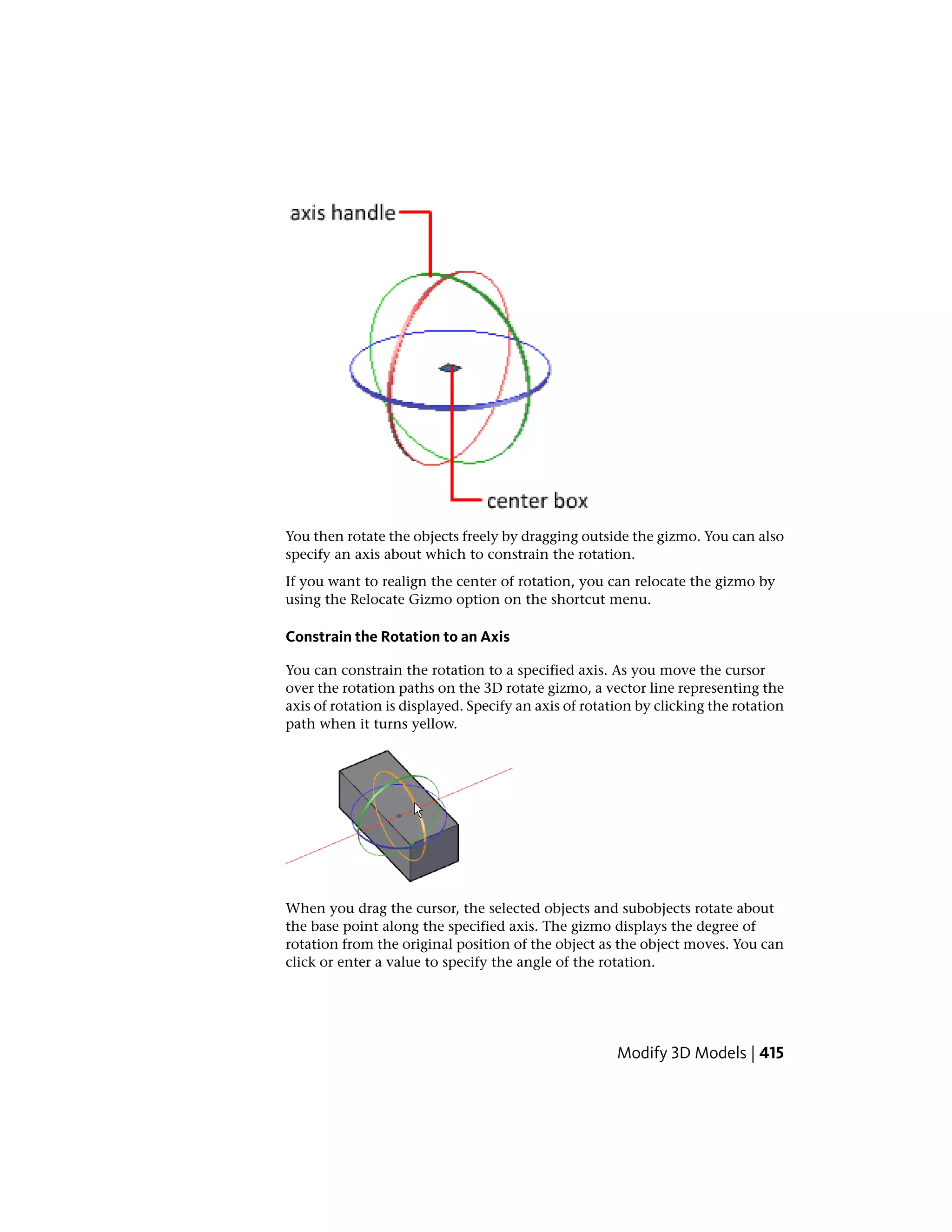 You then rotate the objects freely by dragging outside the gizmo. You can also
specify an axis about which to constrain the rotation.
If you want to realign the center of rotation, you can relocate the gizmo by
using the Relocate Gizmo option on the shortcut menu.
Constrain the Rotation to an Axis
You can constrain the rotation to a specified axis. As you move the cursor
over the rotation paths on the 3D rotate gizmo, a vector line representing the
axis of rotation is displayed. Specify an axis of rotation by clicking the rotation
path when it turns yellow.
When you drag the cursor, the selected objects and subobjects rotate about
the base point along the specified axis. The gizmo displays the degree of
rotation from the original position of the object as the object moves. You can
click or enter a value to specify the angle of the rotation.
Modify 3D Models | 415
 