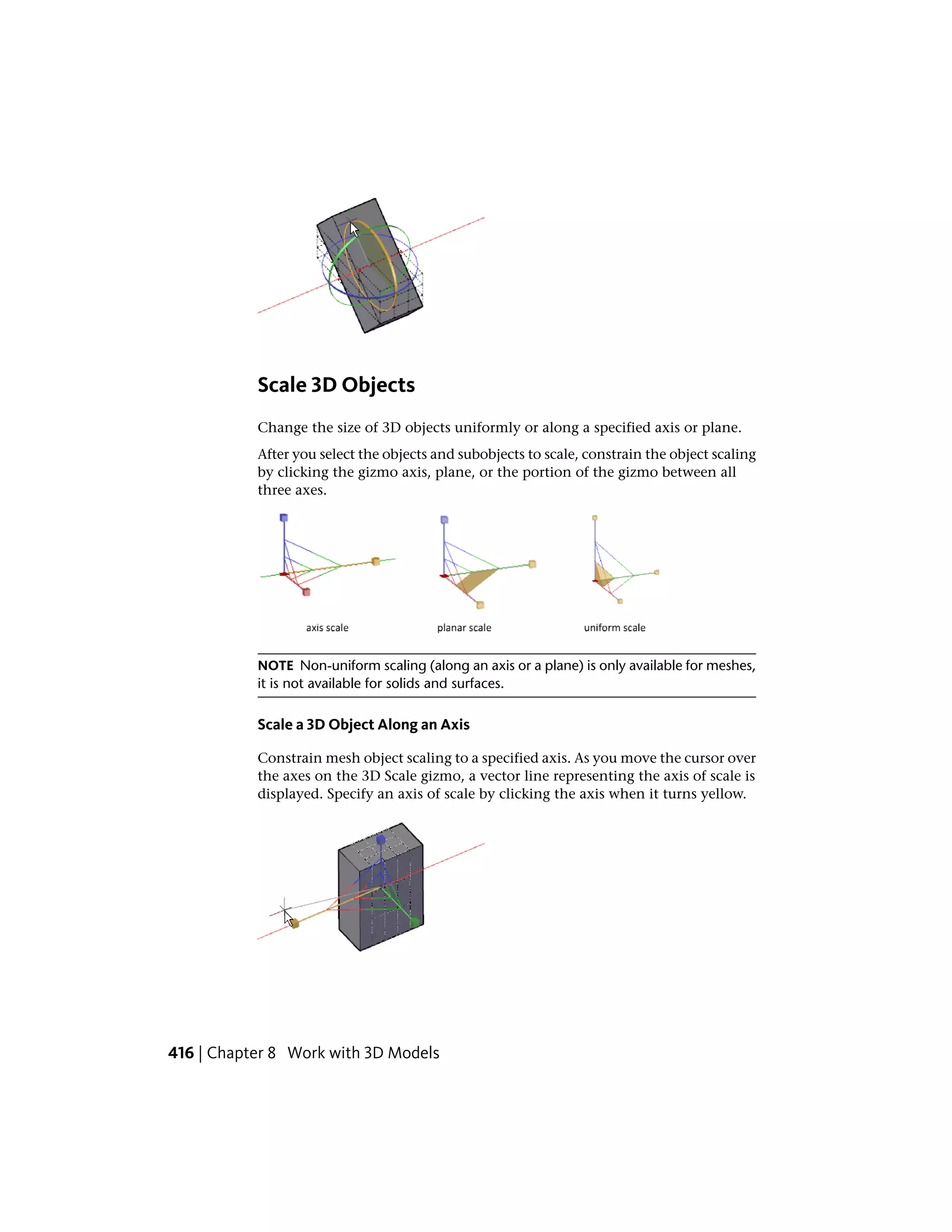 Scale 3D Objects
Change the size of 3D objects uniformly or along a specified axis or plane.
After you select the objects and subobjects to scale, constrain the object scaling
by clicking the gizmo axis, plane, or the portion of the gizmo between all
three axes.
NOTE Non-uniform scaling (along an axis or a plane) is only available for meshes,
it is not available for solids and surfaces.
Scale a 3D Object Along an Axis
Constrain mesh object scaling to a specified axis. As you move the cursor over
the axes on the 3D Scale gizmo, a vector line representing the axis of scale is
displayed. Specify an axis of scale by clicking the axis when it turns yellow.
416 | Chapter 8 Work with 3D Models
 