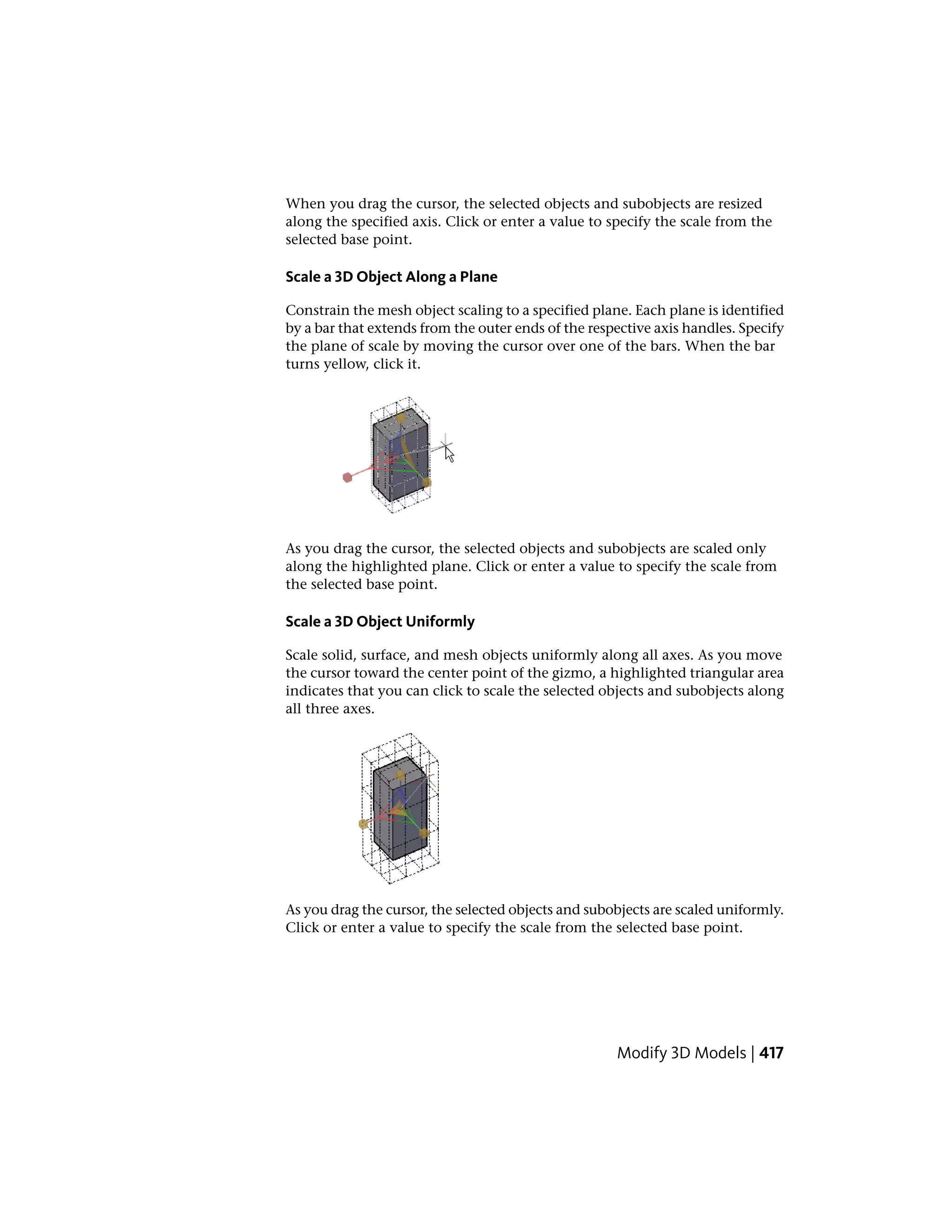 When you drag the cursor, the selected objects and subobjects are resized
along the specified axis. Click or enter a value to specify the scale from the
selected base point.
Scale a 3D Object Along a Plane
Constrain the mesh object scaling to a specified plane. Each plane is identified
by a bar that extends from the outer ends of the respective axis handles. Specify
the plane of scale by moving the cursor over one of the bars. When the bar
turns yellow, click it.
As you drag the cursor, the selected objects and subobjects are scaled only
along the highlighted plane. Click or enter a value to specify the scale from
the selected base point.
Scale a 3D Object Uniformly
Scale solid, surface, and mesh objects uniformly along all axes. As you move
the cursor toward the center point of the gizmo, a highlighted triangular area
indicates that you can click to scale the selected objects and subobjects along
all three axes.
As you drag the cursor, the selected objects and subobjects are scaled uniformly.
Click or enter a value to specify the scale from the selected base point.
Modify 3D Models | 417
 
