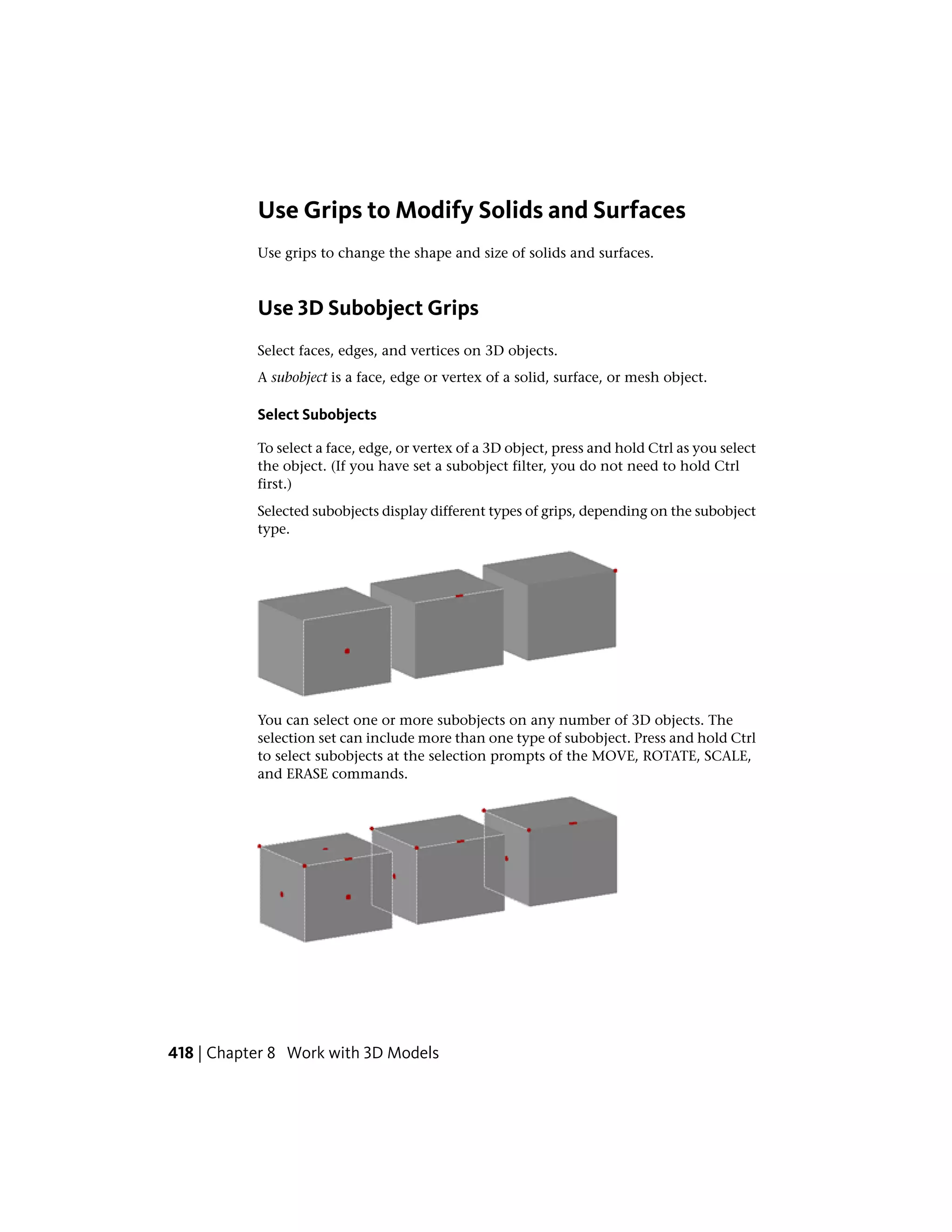 Use Grips to Modify Solids and Surfaces
Use grips to change the shape and size of solids and surfaces.
Use 3D Subobject Grips
Select faces, edges, and vertices on 3D objects.
A subobject is a face, edge or vertex of a solid, surface, or mesh object.
Select Subobjects
To select a face, edge, or vertex of a 3D object, press and hold Ctrl as you select
the object. (If you have set a subobject filter, you do not need to hold Ctrl
first.)
Selected subobjects display different types of grips, depending on the subobject
type.
You can select one or more subobjects on any number of 3D objects. The
selection set can include more than one type of subobject. Press and hold Ctrl
to select subobjects at the selection prompts of the MOVE, ROTATE, SCALE,
and ERASE commands.
418 | Chapter 8 Work with 3D Models
 