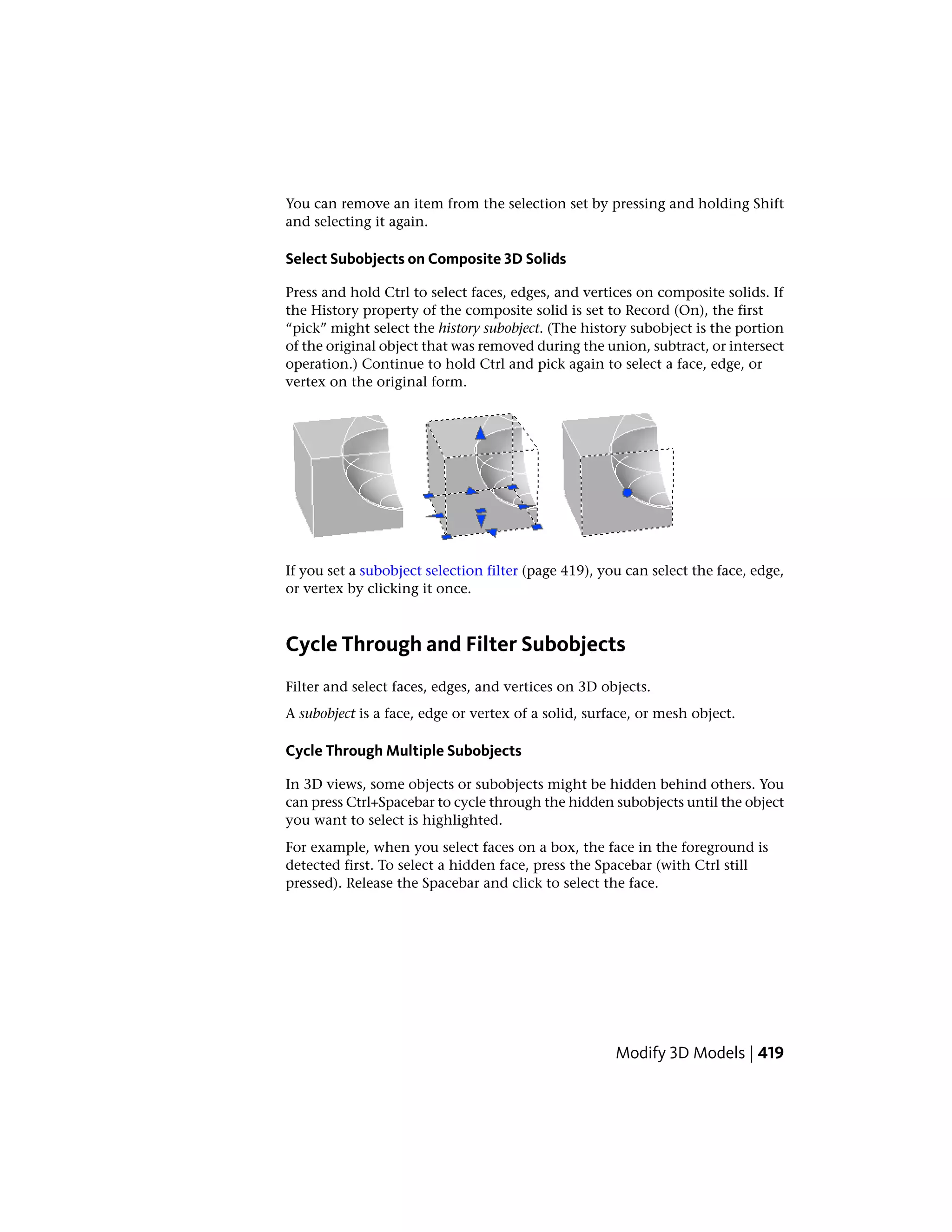 You can remove an item from the selection set by pressing and holding Shift
and selecting it again.
Select Subobjects on Composite 3D Solids
Press and hold Ctrl to select faces, edges, and vertices on composite solids. If
the History property of the composite solid is set to Record (On), the first
“pick” might select the history subobject. (The history subobject is the portion
of the original object that was removed during the union, subtract, or intersect
operation.) Continue to hold Ctrl and pick again to select a face, edge, or
vertex on the original form.
If you set a subobject selection filter (page 419), you can select the face, edge,
or vertex by clicking it once.
Cycle Through and Filter Subobjects
Filter and select faces, edges, and vertices on 3D objects.
A subobject is a face, edge or vertex of a solid, surface, or mesh object.
Cycle Through Multiple Subobjects
In 3D views, some objects or subobjects might be hidden behind others. You
can press Ctrl+Spacebar to cycle through the hidden subobjects until the object
you want to select is highlighted.
For example, when you select faces on a box, the face in the foreground is
detected first. To select a hidden face, press the Spacebar (with Ctrl still
pressed). Release the Spacebar and click to select the face.
Modify 3D Models | 419
 