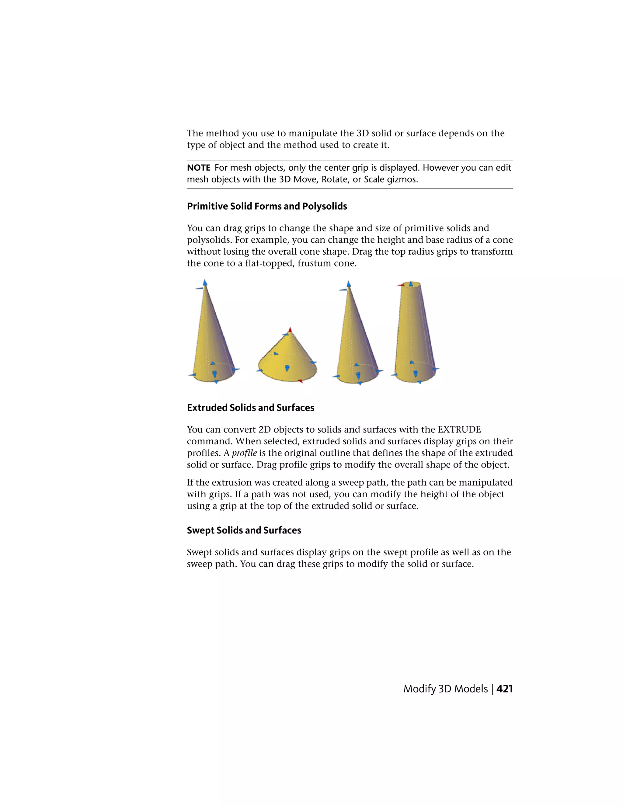 The method you use to manipulate the 3D solid or surface depends on the
type of object and the method used to create it.
NOTE For mesh objects, only the center grip is displayed. However you can edit
mesh objects with the 3D Move, Rotate, or Scale gizmos.
Primitive Solid Forms and Polysolids
You can drag grips to change the shape and size of primitive solids and
polysolids. For example, you can change the height and base radius of a cone
without losing the overall cone shape. Drag the top radius grips to transform
the cone to a flat-topped, frustum cone.
Extruded Solids and Surfaces
You can convert 2D objects to solids and surfaces with the EXTRUDE
command. When selected, extruded solids and surfaces display grips on their
profiles. A profile is the original outline that defines the shape of the extruded
solid or surface. Drag profile grips to modify the overall shape of the object.
If the extrusion was created along a sweep path, the path can be manipulated
with grips. If a path was not used, you can modify the height of the object
using a grip at the top of the extruded solid or surface.
Swept Solids and Surfaces
Swept solids and surfaces display grips on the swept profile as well as on the
sweep path. You can drag these grips to modify the solid or surface.
Modify 3D Models | 421
 
