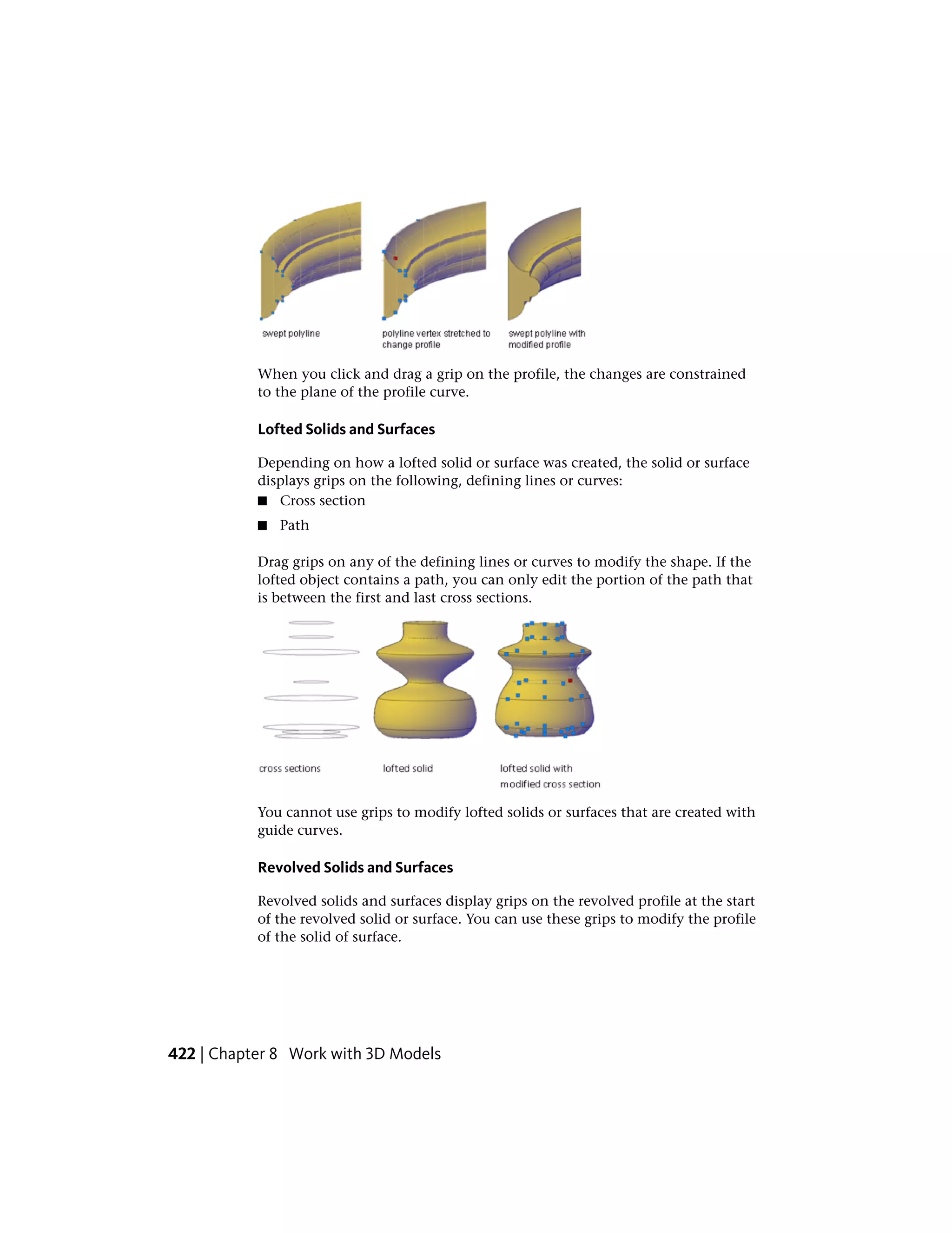 When you click and drag a grip on the profile, the changes are constrained
to the plane of the profile curve.
Lofted Solids and Surfaces
Depending on how a lofted solid or surface was created, the solid or surface
displays grips on the following, defining lines or curves:
■ Cross section
■ Path
Drag grips on any of the defining lines or curves to modify the shape. If the
lofted object contains a path, you can only edit the portion of the path that
is between the first and last cross sections.
You cannot use grips to modify lofted solids or surfaces that are created with
guide curves.
Revolved Solids and Surfaces
Revolved solids and surfaces display grips on the revolved profile at the start
of the revolved solid or surface. You can use these grips to modify the profile
of the solid of surface.
422 | Chapter 8 Work with 3D Models
 