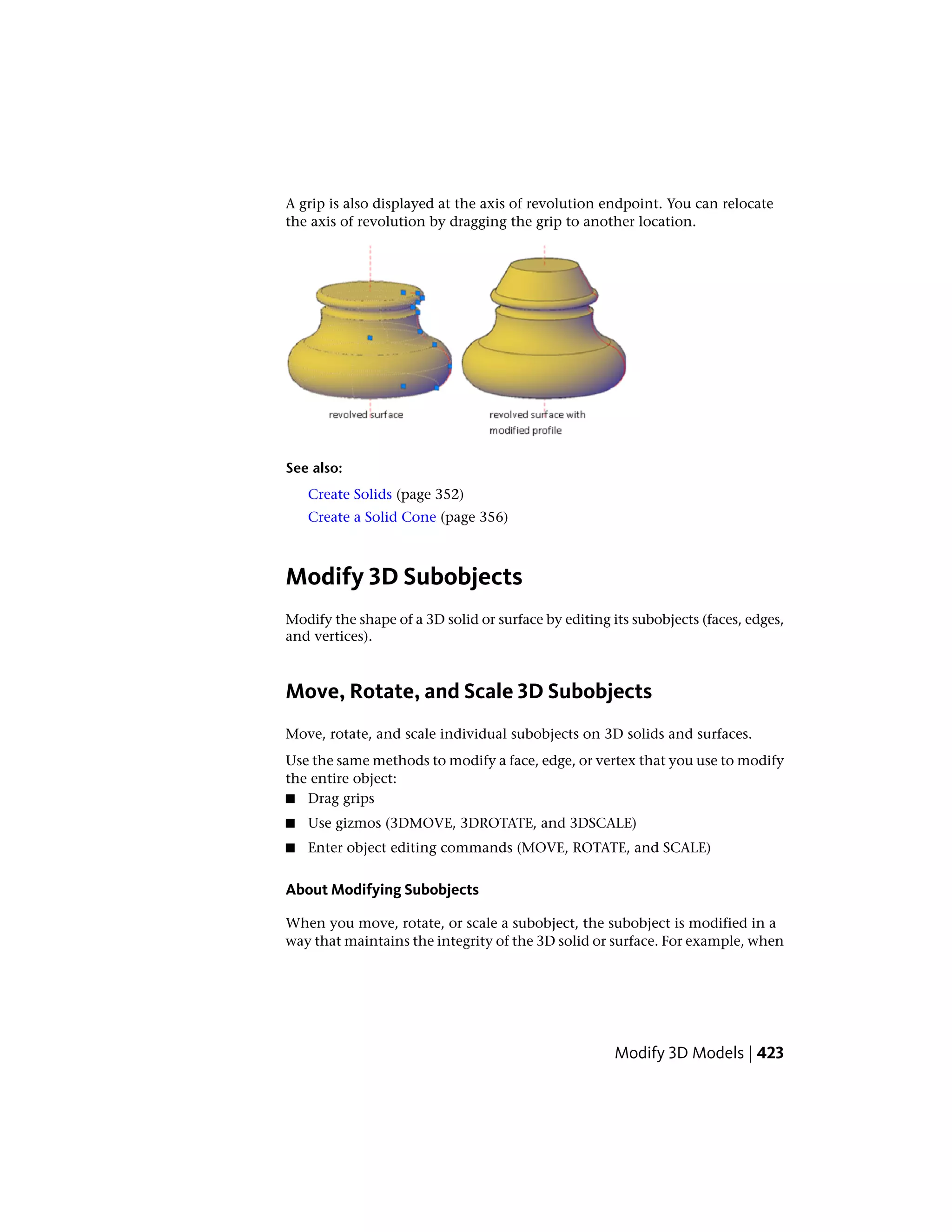 A grip is also displayed at the axis of revolution endpoint. You can relocate
the axis of revolution by dragging the grip to another location.
See also:
Create Solids (page 352)
Create a Solid Cone (page 356)
Modify 3D Subobjects
Modify the shape of a 3D solid or surface by editing its subobjects (faces, edges,
and vertices).
Move, Rotate, and Scale 3D Subobjects
Move, rotate, and scale individual subobjects on 3D solids and surfaces.
Use the same methods to modify a face, edge, or vertex that you use to modify
the entire object:
■ Drag grips
■ Use gizmos (3DMOVE, 3DROTATE, and 3DSCALE)
■ Enter object editing commands (MOVE, ROTATE, and SCALE)
About Modifying Subobjects
When you move, rotate, or scale a subobject, the subobject is modified in a
way that maintains the integrity of the 3D solid or surface. For example, when
Modify 3D Models | 423
 