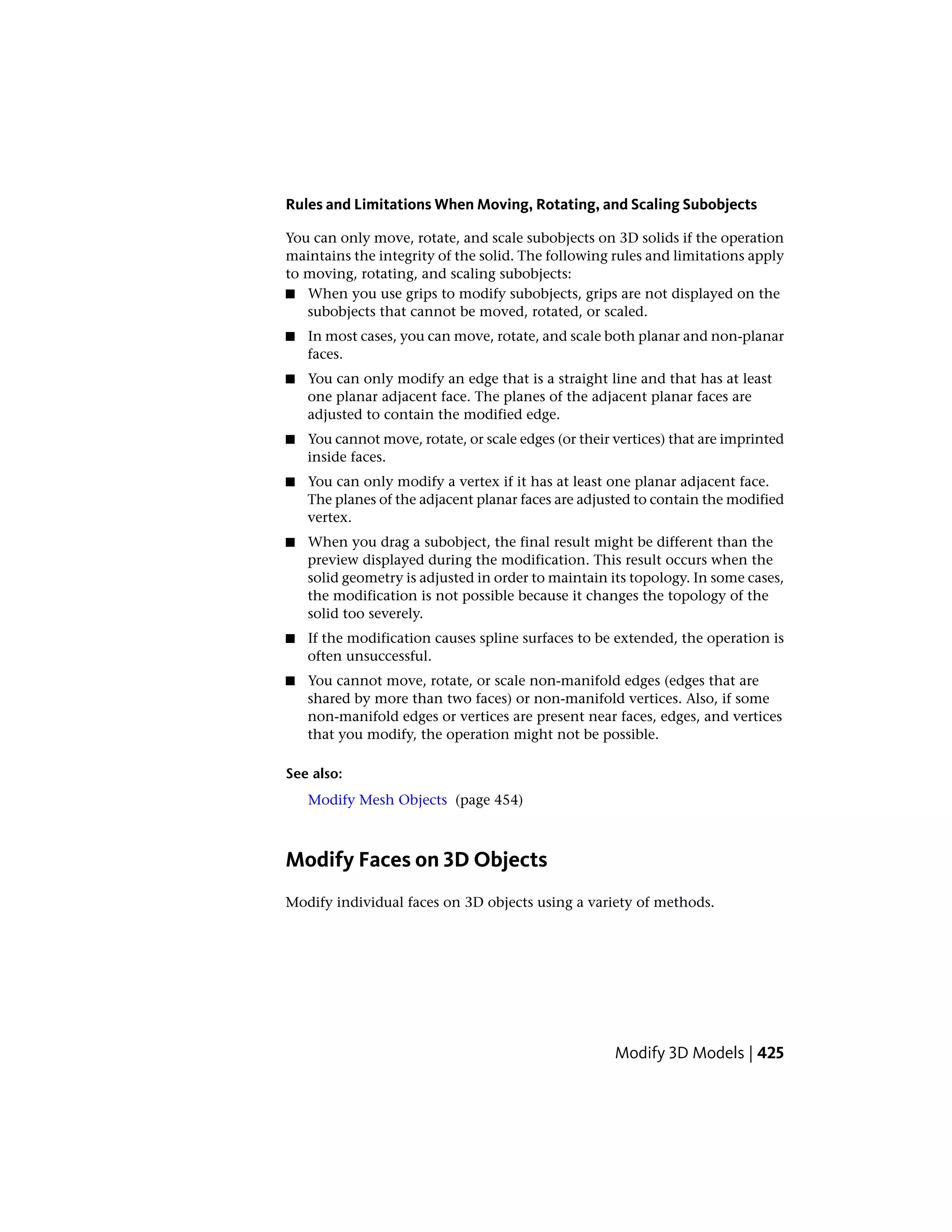 Rules and Limitations When Moving, Rotating, and Scaling Subobjects
You can only move, rotate, and scale subobjects on 3D solids if the operation
maintains the integrity of the solid. The following rules and limitations apply
to moving, rotating, and scaling subobjects:
■ When you use grips to modify subobjects, grips are not displayed on the
subobjects that cannot be moved, rotated, or scaled.
■ In most cases, you can move, rotate, and scale both planar and non-planar
faces.
■ You can only modify an edge that is a straight line and that has at least
one planar adjacent face. The planes of the adjacent planar faces are
adjusted to contain the modified edge.
■ You cannot move, rotate, or scale edges (or their vertices) that are imprinted
inside faces.
■ You can only modify a vertex if it has at least one planar adjacent face.
The planes of the adjacent planar faces are adjusted to contain the modified
vertex.
■ When you drag a subobject, the final result might be different than the
preview displayed during the modification. This result occurs when the
solid geometry is adjusted in order to maintain its topology. In some cases,
the modification is not possible because it changes the topology of the
solid too severely.
■ If the modification causes spline surfaces to be extended, the operation is
often unsuccessful.
■ You cannot move, rotate, or scale non-manifold edges (edges that are
shared by more than two faces) or non-manifold vertices. Also, if some
non-manifold edges or vertices are present near faces, edges, and vertices
that you modify, the operation might not be possible.
See also:
Modify Mesh Objects (page 454)
Modify Faces on 3D Objects
Modify individual faces on 3D objects using a variety of methods.
Modify 3D Models | 425
 