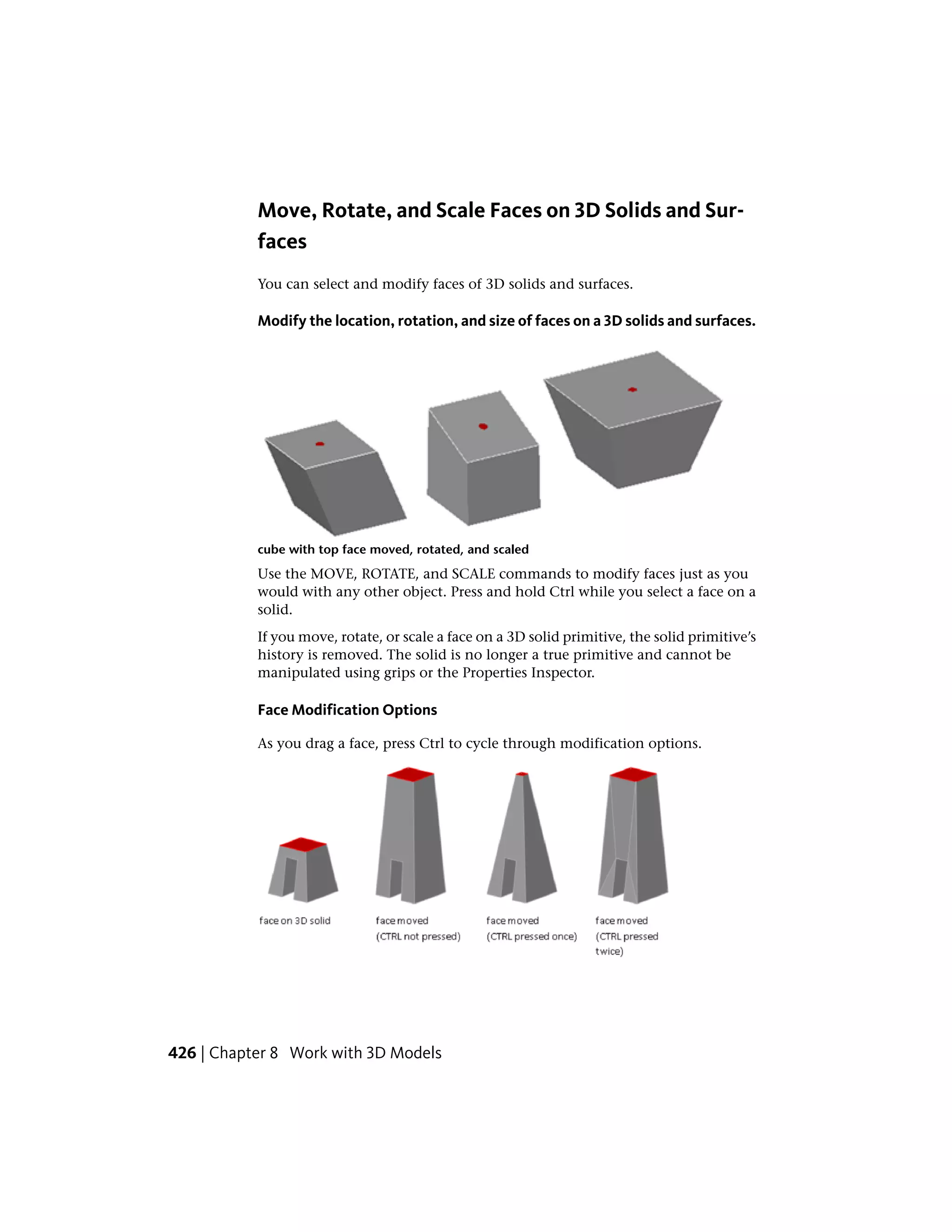 Move, Rotate, and Scale Faces on 3D Solids and Sur-
faces
You can select and modify faces of 3D solids and surfaces.
Modify the location, rotation, and size of faces on a 3D solids and surfaces.
cube with top face moved, rotated, and scaled
Use the MOVE, ROTATE, and SCALE commands to modify faces just as you
would with any other object. Press and hold Ctrl while you select a face on a
solid.
If you move, rotate, or scale a face on a 3D solid primitive, the solid primitive’s
history is removed. The solid is no longer a true primitive and cannot be
manipulated using grips or the Properties Inspector.
Face Modification Options
As you drag a face, press Ctrl to cycle through modification options.
426 | Chapter 8 Work with 3D Models
 