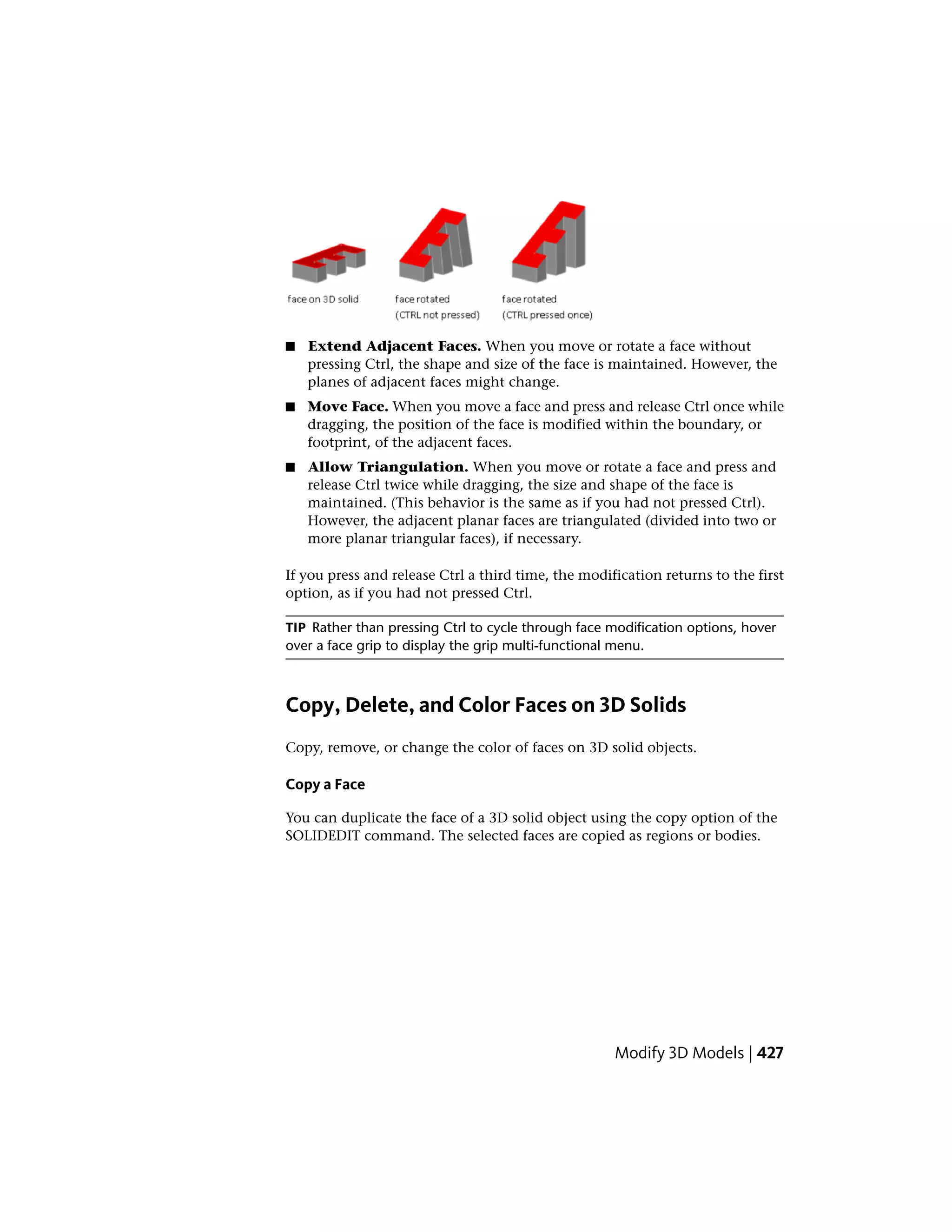 ■ Extend Adjacent Faces. When you move or rotate a face without
pressing Ctrl, the shape and size of the face is maintained. However, the
planes of adjacent faces might change.
■ Move Face. When you move a face and press and release Ctrl once while
dragging, the position of the face is modified within the boundary, or
footprint, of the adjacent faces.
■ Allow Triangulation. When you move or rotate a face and press and
release Ctrl twice while dragging, the size and shape of the face is
maintained. (This behavior is the same as if you had not pressed Ctrl).
However, the adjacent planar faces are triangulated (divided into two or
more planar triangular faces), if necessary.
If you press and release Ctrl a third time, the modification returns to the first
option, as if you had not pressed Ctrl.
TIP Rather than pressing Ctrl to cycle through face modification options, hover
over a face grip to display the grip multi-functional menu.
Copy, Delete, and Color Faces on 3D Solids
Copy, remove, or change the color of faces on 3D solid objects.
Copy a Face
You can duplicate the face of a 3D solid object using the copy option of the
SOLIDEDIT command. The selected faces are copied as regions or bodies.
Modify 3D Models | 427
 