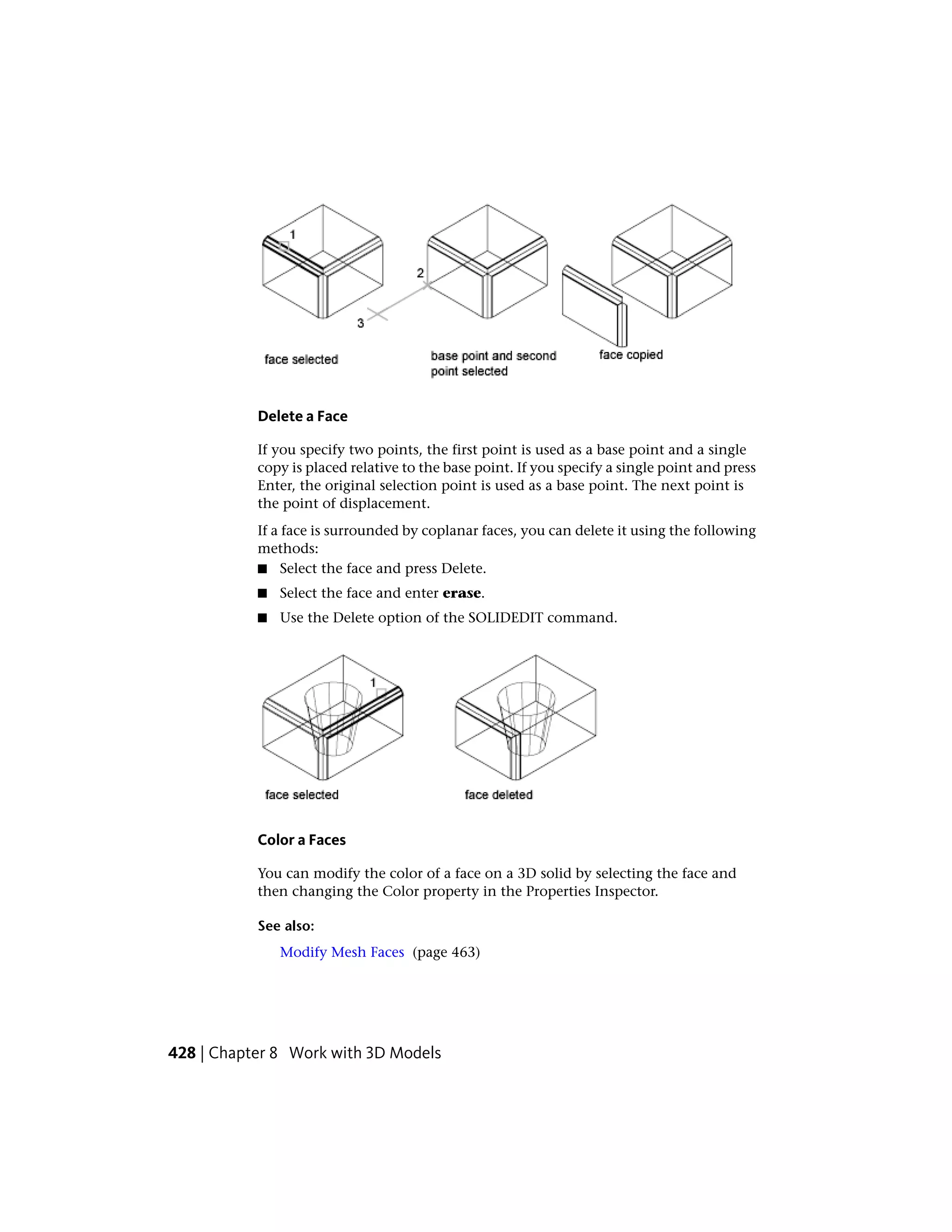 Delete a Face
If you specify two points, the first point is used as a base point and a single
copy is placed relative to the base point. If you specify a single point and press
Enter, the original selection point is used as a base point. The next point is
the point of displacement.
If a face is surrounded by coplanar faces, you can delete it using the following
methods:
■ Select the face and press Delete.
■ Select the face and enter erase.
■ Use the Delete option of the SOLIDEDIT command.
Color a Faces
You can modify the color of a face on a 3D solid by selecting the face and
then changing the Color property in the Properties Inspector.
See also:
Modify Mesh Faces (page 463)
428 | Chapter 8 Work with 3D Models
 
