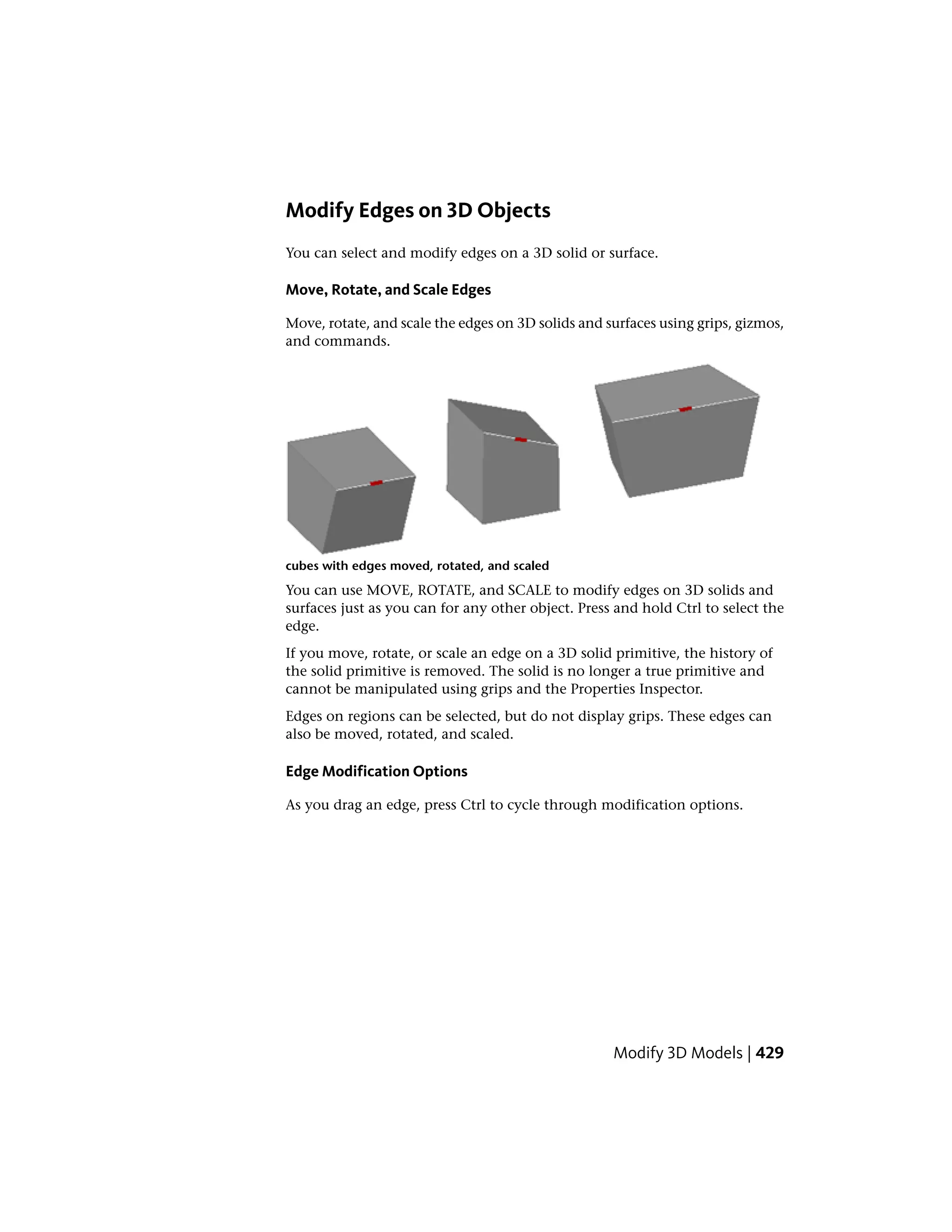Modify Edges on 3D Objects
You can select and modify edges on a 3D solid or surface.
Move, Rotate, and Scale Edges
Move, rotate, and scale the edges on 3D solids and surfaces using grips, gizmos,
and commands.
cubes with edges moved, rotated, and scaled
You can use MOVE, ROTATE, and SCALE to modify edges on 3D solids and
surfaces just as you can for any other object. Press and hold Ctrl to select the
edge.
If you move, rotate, or scale an edge on a 3D solid primitive, the history of
the solid primitive is removed. The solid is no longer a true primitive and
cannot be manipulated using grips and the Properties Inspector.
Edges on regions can be selected, but do not display grips. These edges can
also be moved, rotated, and scaled.
Edge Modification Options
As you drag an edge, press Ctrl to cycle through modification options.
Modify 3D Models | 429
 