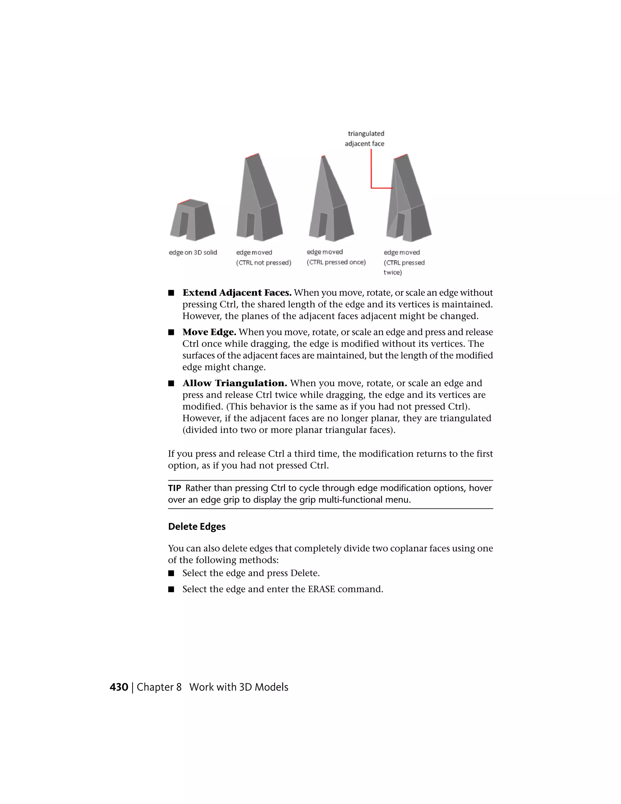 ■ Extend Adjacent Faces. When you move, rotate, or scale an edge without
pressing Ctrl, the shared length of the edge and its vertices is maintained.
However, the planes of the adjacent faces adjacent might be changed.
■ Move Edge. When you move, rotate, or scale an edge and press and release
Ctrl once while dragging, the edge is modified without its vertices. The
surfaces of the adjacent faces are maintained, but the length of the modified
edge might change.
■ Allow Triangulation. When you move, rotate, or scale an edge and
press and release Ctrl twice while dragging, the edge and its vertices are
modified. (This behavior is the same as if you had not pressed Ctrl).
However, if the adjacent faces are no longer planar, they are triangulated
(divided into two or more planar triangular faces).
If you press and release Ctrl a third time, the modification returns to the first
option, as if you had not pressed Ctrl.
TIP Rather than pressing Ctrl to cycle through edge modification options, hover
over an edge grip to display the grip multi-functional menu.
Delete Edges
You can also delete edges that completely divide two coplanar faces using one
of the following methods:
■ Select the edge and press Delete.
■ Select the edge and enter the ERASE command.
430 | Chapter 8 Work with 3D Models
 