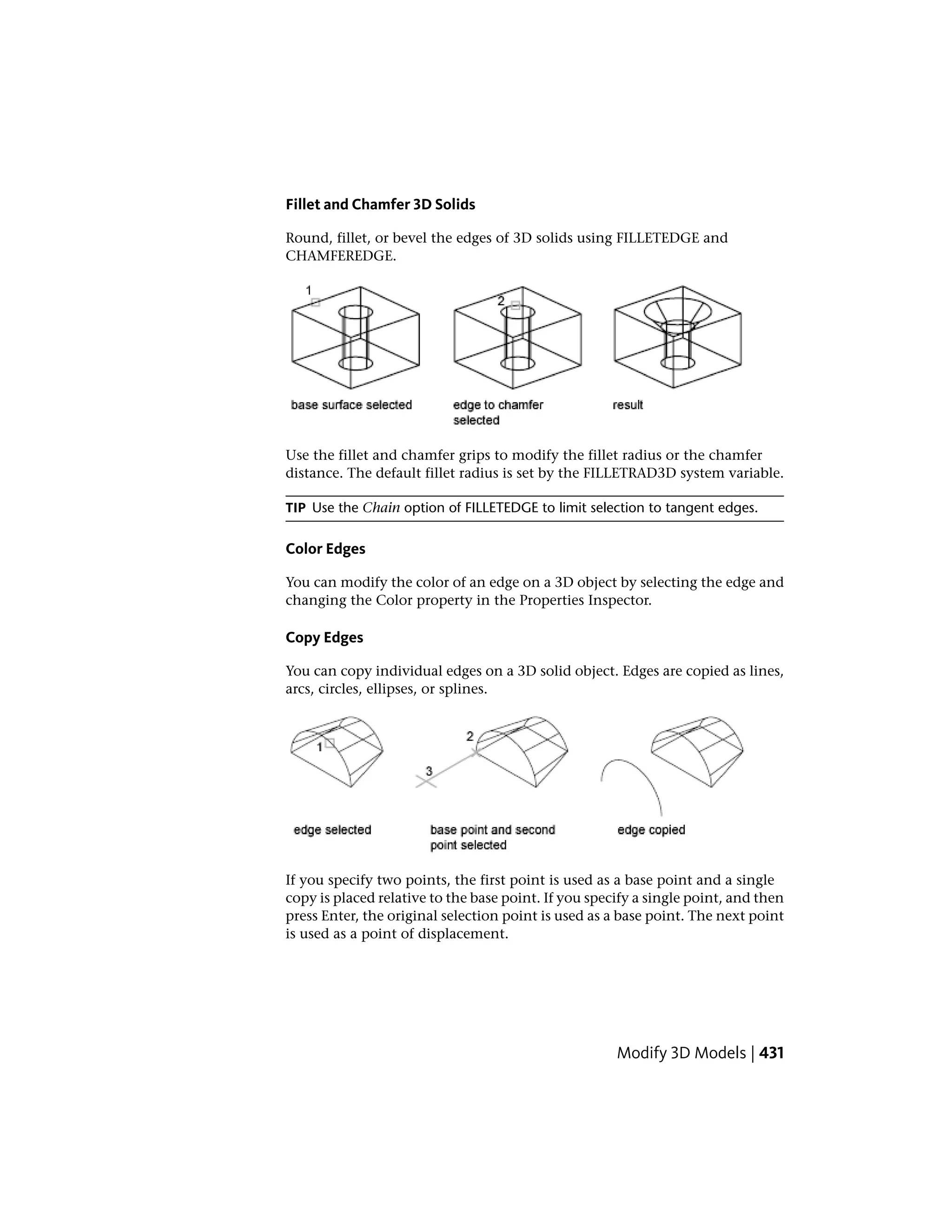 Fillet and Chamfer 3D Solids
Round, fillet, or bevel the edges of 3D solids using FILLETEDGE and
CHAMFEREDGE.
Use the fillet and chamfer grips to modify the fillet radius or the chamfer
distance. The default fillet radius is set by the FILLETRAD3D system variable.
TIP Use the Chain option of FILLETEDGE to limit selection to tangent edges.
Color Edges
You can modify the color of an edge on a 3D object by selecting the edge and
changing the Color property in the Properties Inspector.
Copy Edges
You can copy individual edges on a 3D solid object. Edges are copied as lines,
arcs, circles, ellipses, or splines.
If you specify two points, the first point is used as a base point and a single
copy is placed relative to the base point. If you specify a single point, and then
press Enter, the original selection point is used as a base point. The next point
is used as a point of displacement.
Modify 3D Models | 431
 