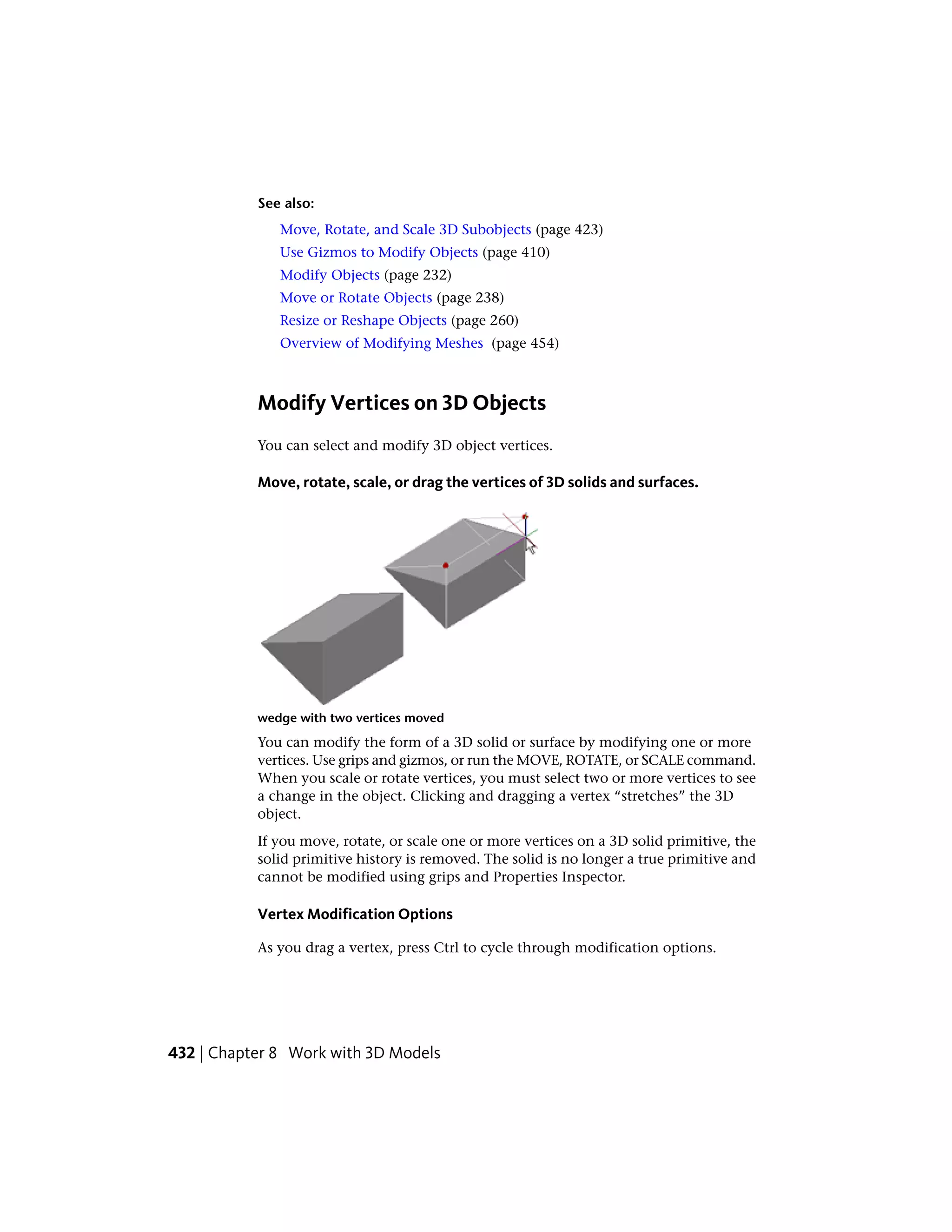 See also:
Move, Rotate, and Scale 3D Subobjects (page 423)
Use Gizmos to Modify Objects (page 410)
Modify Objects (page 232)
Move or Rotate Objects (page 238)
Resize or Reshape Objects (page 260)
Overview of Modifying Meshes (page 454)
Modify Vertices on 3D Objects
You can select and modify 3D object vertices.
Move, rotate, scale, or drag the vertices of 3D solids and surfaces.
wedge with two vertices moved
You can modify the form of a 3D solid or surface by modifying one or more
vertices. Use grips and gizmos, or run the MOVE, ROTATE, or SCALE command.
When you scale or rotate vertices, you must select two or more vertices to see
a change in the object. Clicking and dragging a vertex “stretches” the 3D
object.
If you move, rotate, or scale one or more vertices on a 3D solid primitive, the
solid primitive history is removed. The solid is no longer a true primitive and
cannot be modified using grips and Properties Inspector.
Vertex Modification Options
As you drag a vertex, press Ctrl to cycle through modification options.
432 | Chapter 8 Work with 3D Models
 