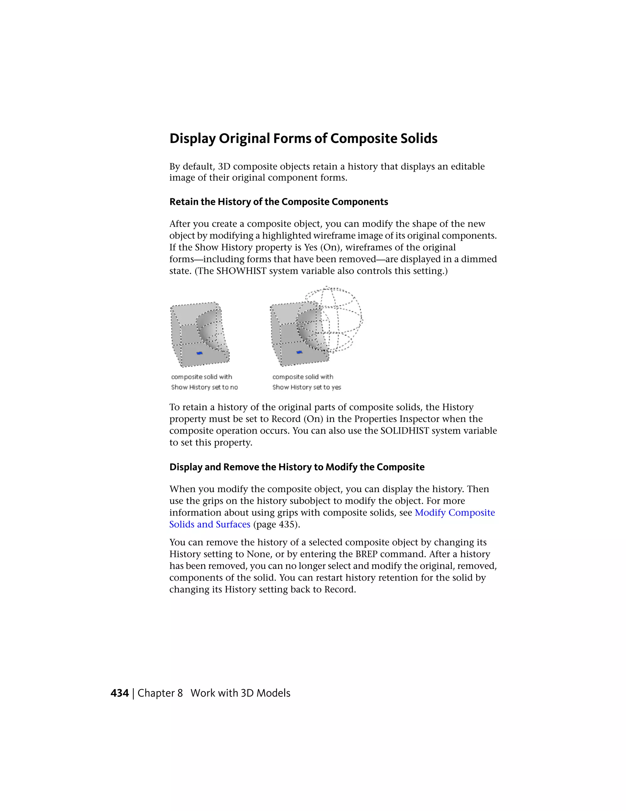 Display Original Forms of Composite Solids
By default, 3D composite objects retain a history that displays an editable
image of their original component forms.
Retain the History of the Composite Components
After you create a composite object, you can modify the shape of the new
object by modifying a highlighted wireframe image of its original components.
If the Show History property is Yes (On), wireframes of the original
forms—including forms that have been removed—are displayed in a dimmed
state. (The SHOWHIST system variable also controls this setting.)
To retain a history of the original parts of composite solids, the History
property must be set to Record (On) in the Properties Inspector when the
composite operation occurs. You can also use the SOLIDHIST system variable
to set this property.
Display and Remove the History to Modify the Composite
When you modify the composite object, you can display the history. Then
use the grips on the history subobject to modify the object. For more
information about using grips with composite solids, see Modify Composite
Solids and Surfaces (page 435).
You can remove the history of a selected composite object by changing its
History setting to None, or by entering the BREP command. After a history
has been removed, you can no longer select and modify the original, removed,
components of the solid. You can restart history retention for the solid by
changing its History setting back to Record.
434 | Chapter 8 Work with 3D Models
 