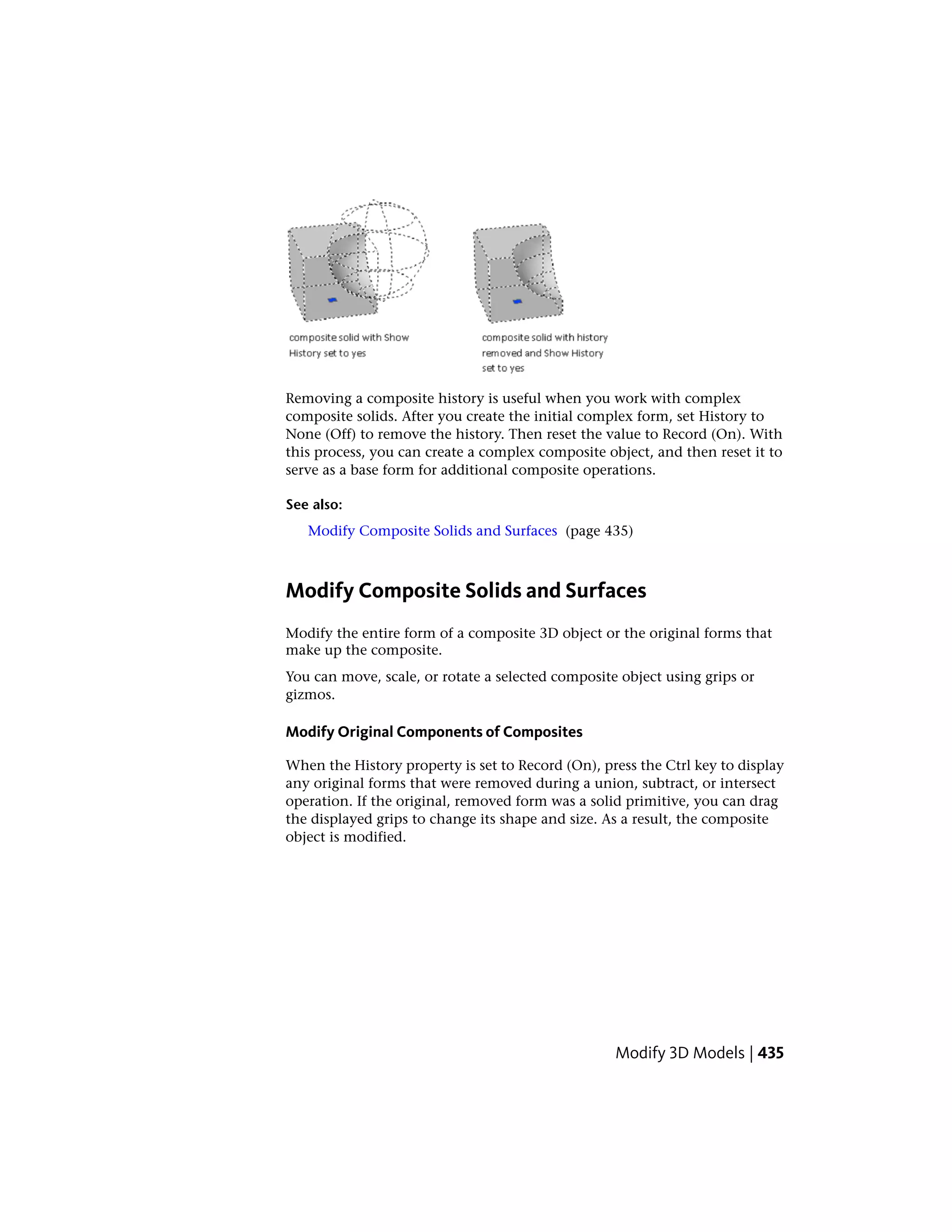 Removing a composite history is useful when you work with complex
composite solids. After you create the initial complex form, set History to
None (Off) to remove the history. Then reset the value to Record (On). With
this process, you can create a complex composite object, and then reset it to
serve as a base form for additional composite operations.
See also:
Modify Composite Solids and Surfaces (page 435)
Modify Composite Solids and Surfaces
Modify the entire form of a composite 3D object or the original forms that
make up the composite.
You can move, scale, or rotate a selected composite object using grips or
gizmos.
Modify Original Components of Composites
When the History property is set to Record (On), press the Ctrl key to display
any original forms that were removed during a union, subtract, or intersect
operation. If the original, removed form was a solid primitive, you can drag
the displayed grips to change its shape and size. As a result, the composite
object is modified.
Modify 3D Models | 435
 