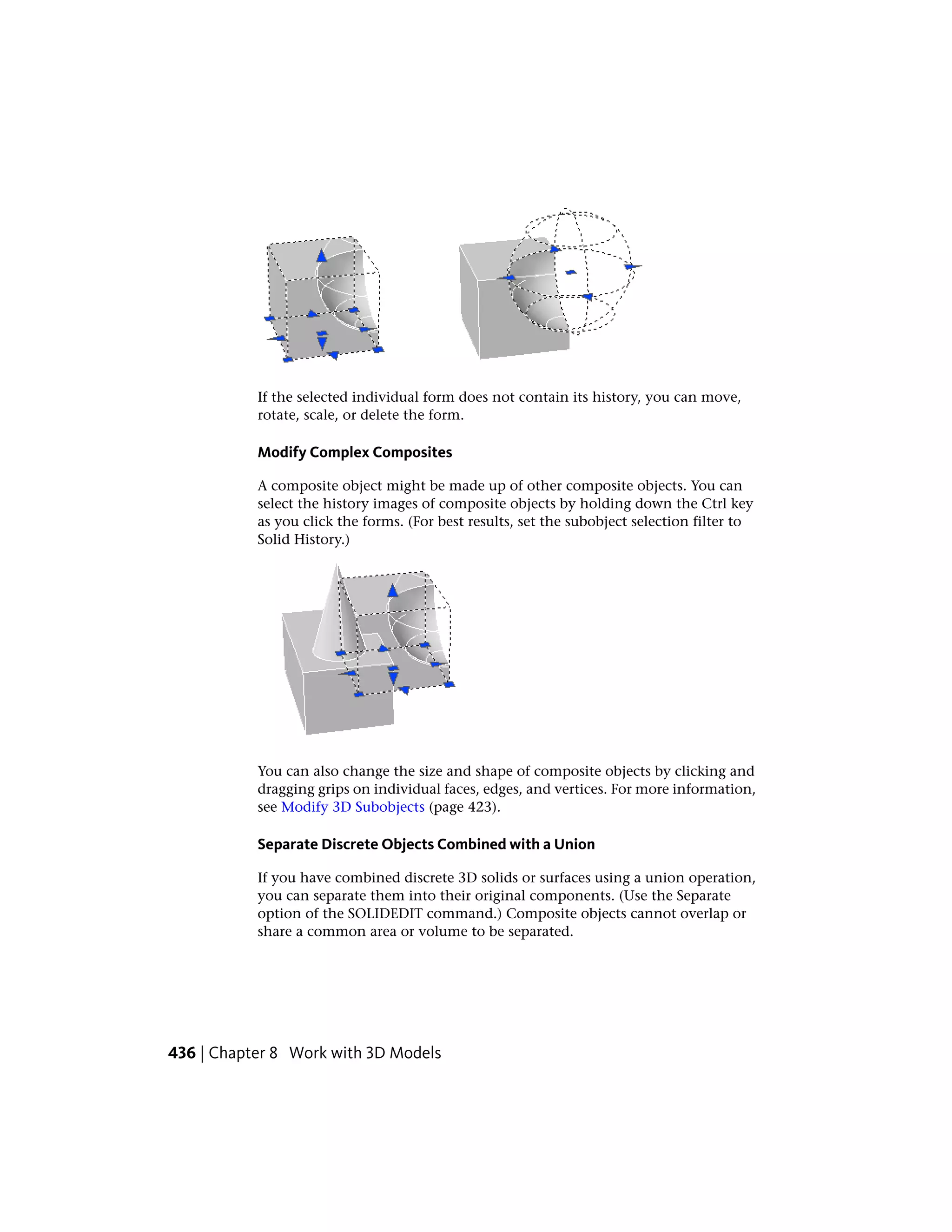 If the selected individual form does not contain its history, you can move,
rotate, scale, or delete the form.
Modify Complex Composites
A composite object might be made up of other composite objects. You can
select the history images of composite objects by holding down the Ctrl key
as you click the forms. (For best results, set the subobject selection filter to
Solid History.)
You can also change the size and shape of composite objects by clicking and
dragging grips on individual faces, edges, and vertices. For more information,
see Modify 3D Subobjects (page 423).
Separate Discrete Objects Combined with a Union
If you have combined discrete 3D solids or surfaces using a union operation,
you can separate them into their original components. (Use the Separate
option of the SOLIDEDIT command.) Composite objects cannot overlap or
share a common area or volume to be separated.
436 | Chapter 8 Work with 3D Models
 