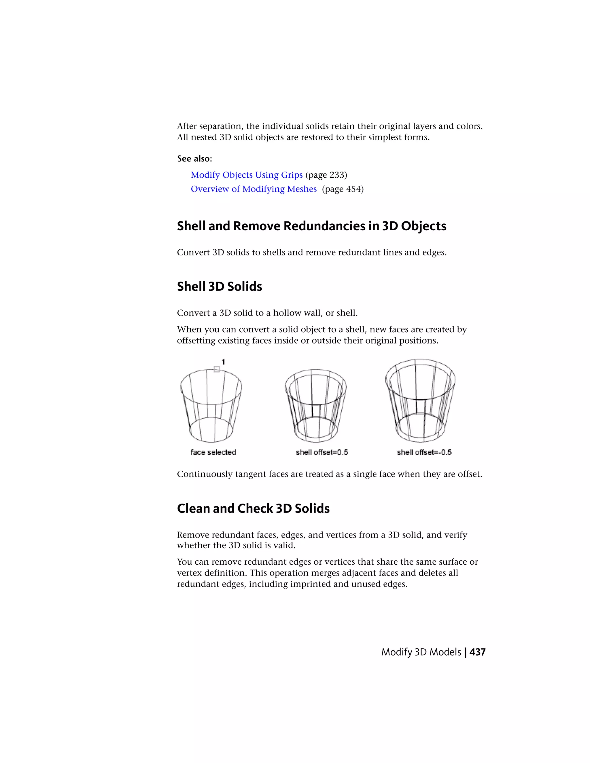 After separation, the individual solids retain their original layers and colors.
All nested 3D solid objects are restored to their simplest forms.
See also:
Modify Objects Using Grips (page 233)
Overview of Modifying Meshes (page 454)
Shell and Remove Redundancies in 3D Objects
Convert 3D solids to shells and remove redundant lines and edges.
Shell 3D Solids
Convert a 3D solid to a hollow wall, or shell.
When you can convert a solid object to a shell, new faces are created by
offsetting existing faces inside or outside their original positions.
Continuously tangent faces are treated as a single face when they are offset.
Clean and Check 3D Solids
Remove redundant faces, edges, and vertices from a 3D solid, and verify
whether the 3D solid is valid.
You can remove redundant edges or vertices that share the same surface or
vertex definition. This operation merges adjacent faces and deletes all
redundant edges, including imprinted and unused edges.
Modify 3D Models | 437
 