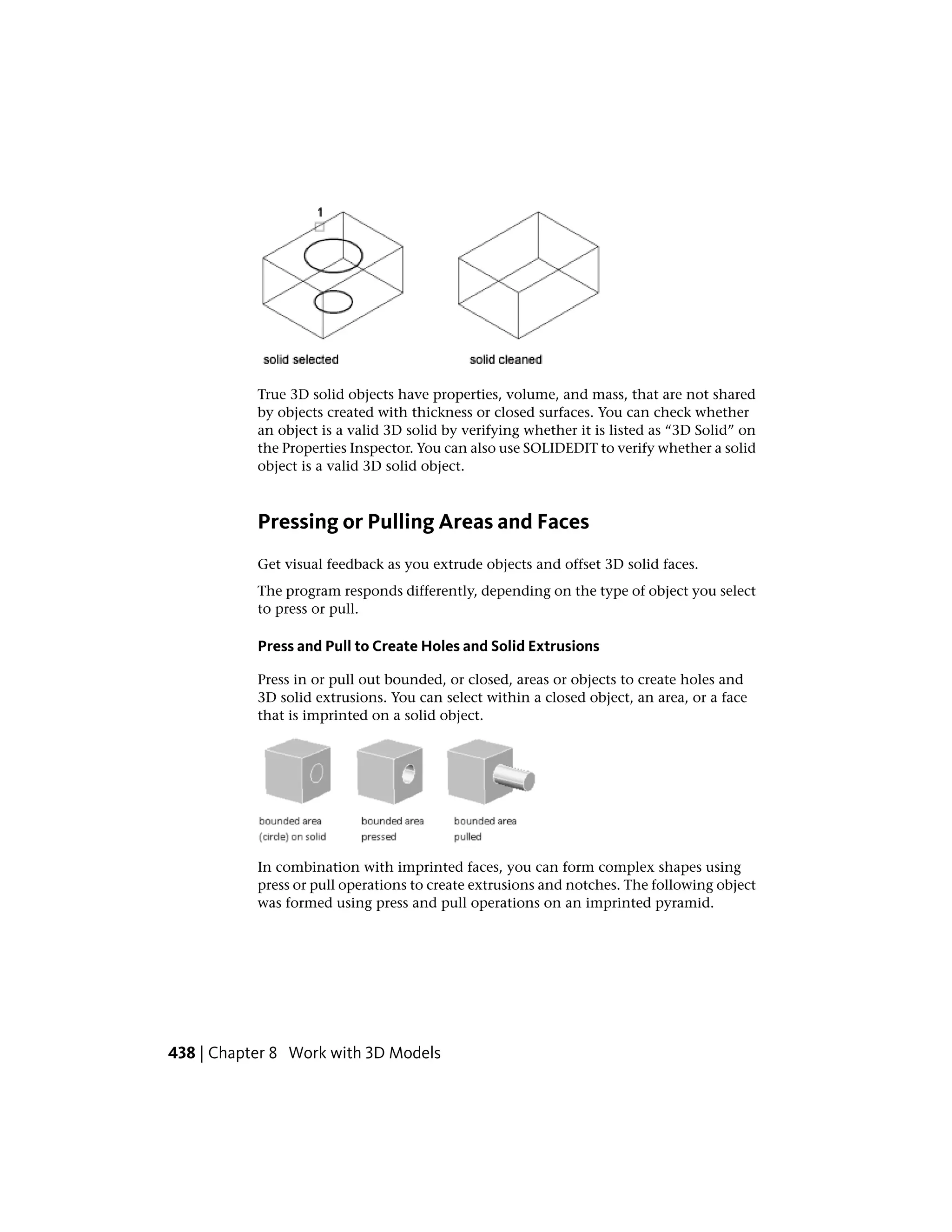 True 3D solid objects have properties, volume, and mass, that are not shared
by objects created with thickness or closed surfaces. You can check whether
an object is a valid 3D solid by verifying whether it is listed as “3D Solid” on
the Properties Inspector. You can also use SOLIDEDIT to verify whether a solid
object is a valid 3D solid object.
Pressing or Pulling Areas and Faces
Get visual feedback as you extrude objects and offset 3D solid faces.
The program responds differently, depending on the type of object you select
to press or pull.
Press and Pull to Create Holes and Solid Extrusions
Press in or pull out bounded, or closed, areas or objects to create holes and
3D solid extrusions. You can select within a closed object, an area, or a face
that is imprinted on a solid object.
In combination with imprinted faces, you can form complex shapes using
press or pull operations to create extrusions and notches. The following object
was formed using press and pull operations on an imprinted pyramid.
438 | Chapter 8 Work with 3D Models
 