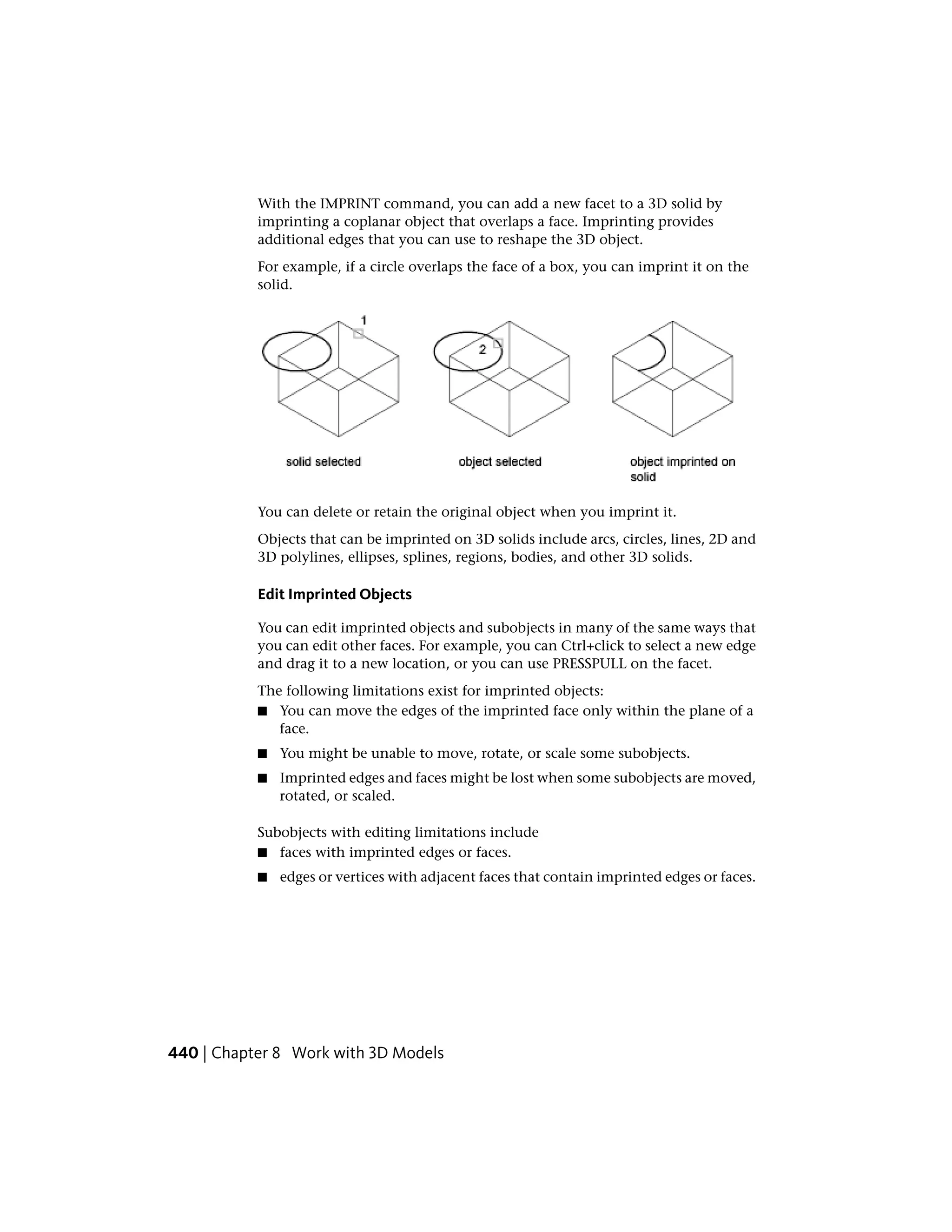 With the IMPRINT command, you can add a new facet to a 3D solid by
imprinting a coplanar object that overlaps a face. Imprinting provides
additional edges that you can use to reshape the 3D object.
For example, if a circle overlaps the face of a box, you can imprint it on the
solid.
You can delete or retain the original object when you imprint it.
Objects that can be imprinted on 3D solids include arcs, circles, lines, 2D and
3D polylines, ellipses, splines, regions, bodies, and other 3D solids.
Edit Imprinted Objects
You can edit imprinted objects and subobjects in many of the same ways that
you can edit other faces. For example, you can Ctrl+click to select a new edge
and drag it to a new location, or you can use PRESSPULL on the facet.
The following limitations exist for imprinted objects:
■ You can move the edges of the imprinted face only within the plane of a
face.
■ You might be unable to move, rotate, or scale some subobjects.
■ Imprinted edges and faces might be lost when some subobjects are moved,
rotated, or scaled.
Subobjects with editing limitations include
■ faces with imprinted edges or faces.
■ edges or vertices with adjacent faces that contain imprinted edges or faces.
440 | Chapter 8 Work with 3D Models
 