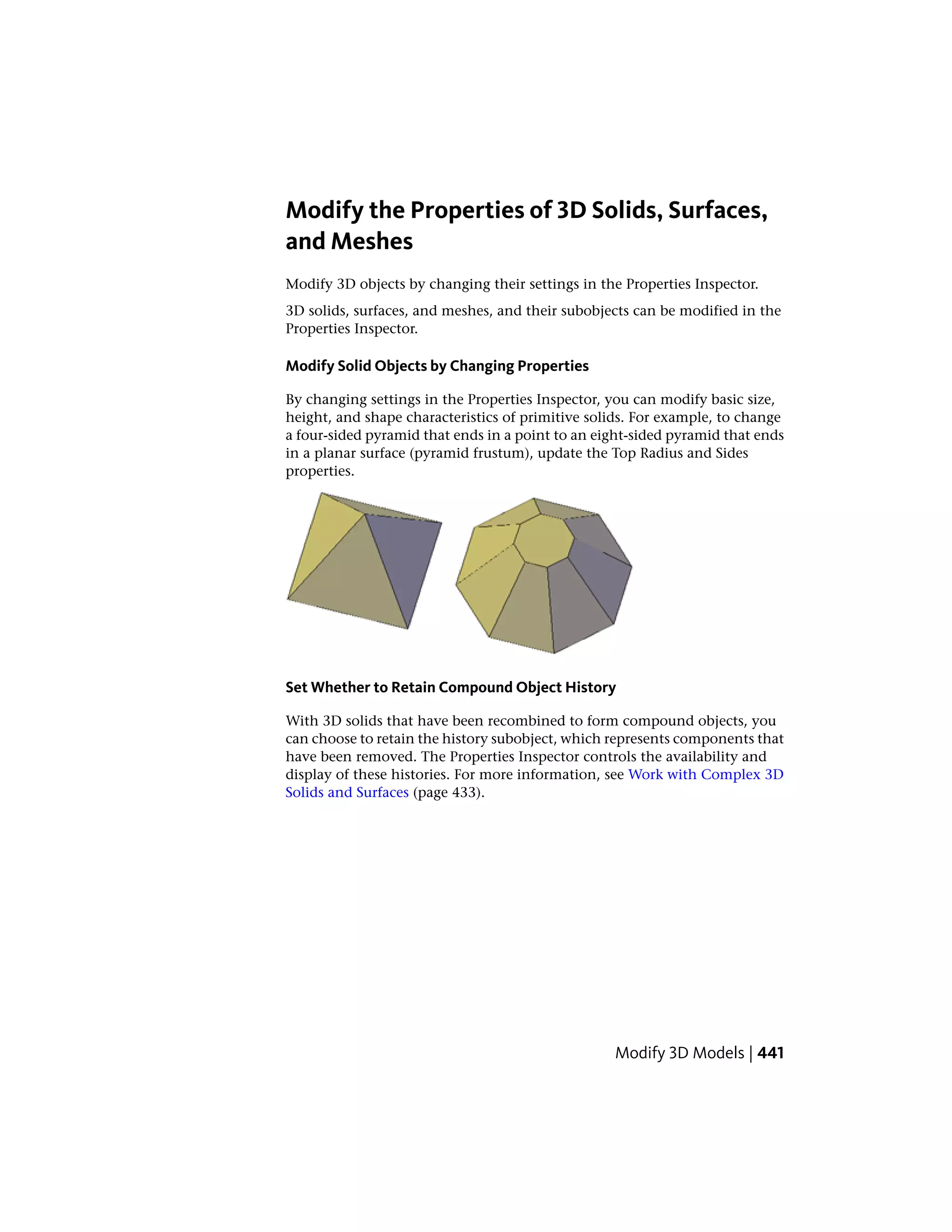 Modify the Properties of 3D Solids, Surfaces,
and Meshes
Modify 3D objects by changing their settings in the Properties Inspector.
3D solids, surfaces, and meshes, and their subobjects can be modified in the
Properties Inspector.
Modify Solid Objects by Changing Properties
By changing settings in the Properties Inspector, you can modify basic size,
height, and shape characteristics of primitive solids. For example, to change
a four-sided pyramid that ends in a point to an eight-sided pyramid that ends
in a planar surface (pyramid frustum), update the Top Radius and Sides
properties.
Set Whether to Retain Compound Object History
With 3D solids that have been recombined to form compound objects, you
can choose to retain the history subobject, which represents components that
have been removed. The Properties Inspector controls the availability and
display of these histories. For more information, see Work with Complex 3D
Solids and Surfaces (page 433).
Modify 3D Models | 441
 