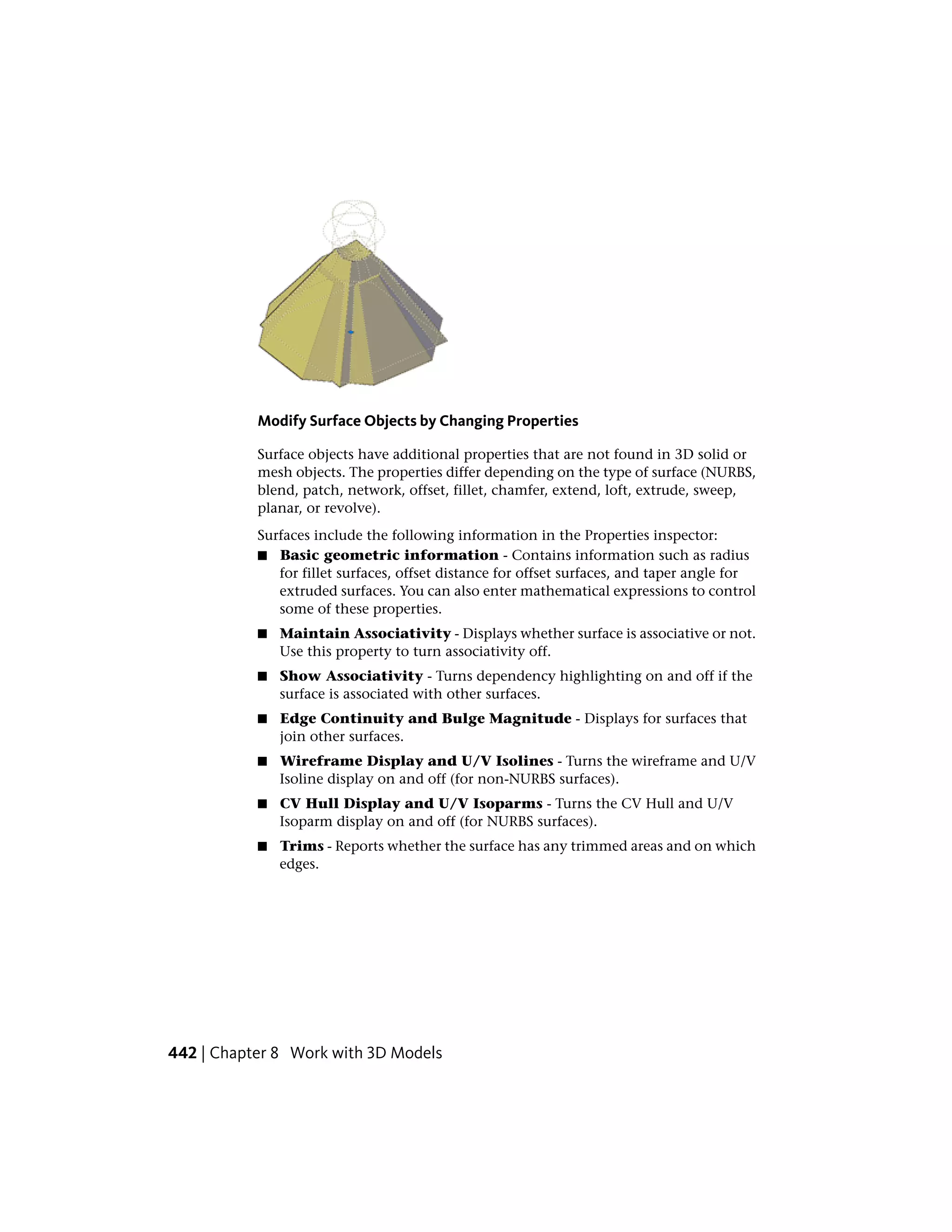 Modify Surface Objects by Changing Properties
Surface objects have additional properties that are not found in 3D solid or
mesh objects. The properties differ depending on the type of surface (NURBS,
blend, patch, network, offset, fillet, chamfer, extend, loft, extrude, sweep,
planar, or revolve).
Surfaces include the following information in the Properties inspector:
■ Basic geometric information - Contains information such as radius
for fillet surfaces, offset distance for offset surfaces, and taper angle for
extruded surfaces. You can also enter mathematical expressions to control
some of these properties.
■ Maintain Associativity - Displays whether surface is associative or not.
Use this property to turn associativity off.
■ Show Associativity - Turns dependency highlighting on and off if the
surface is associated with other surfaces.
■ Edge Continuity and Bulge Magnitude - Displays for surfaces that
join other surfaces.
■ Wireframe Display and U/V Isolines - Turns the wireframe and U/V
Isoline display on and off (for non-NURBS surfaces).
■ CV Hull Display and U/V Isoparms - Turns the CV Hull and U/V
Isoparm display on and off (for NURBS surfaces).
■ Trims - Reports whether the surface has any trimmed areas and on which
edges.
442 | Chapter 8 Work with 3D Models
 
