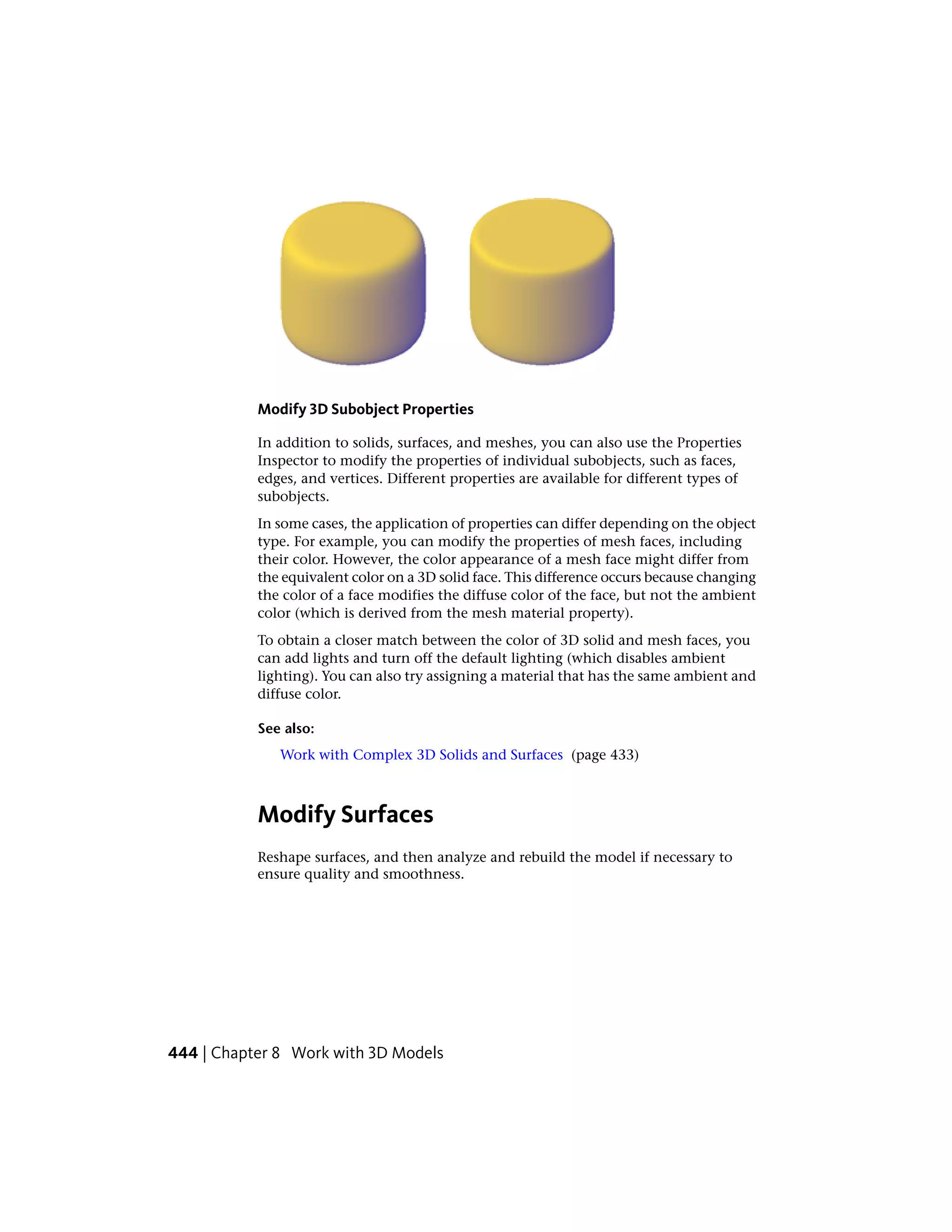 Modify 3D Subobject Properties
In addition to solids, surfaces, and meshes, you can also use the Properties
Inspector to modify the properties of individual subobjects, such as faces,
edges, and vertices. Different properties are available for different types of
subobjects.
In some cases, the application of properties can differ depending on the object
type. For example, you can modify the properties of mesh faces, including
their color. However, the color appearance of a mesh face might differ from
the equivalent color on a 3D solid face. This difference occurs because changing
the color of a face modifies the diffuse color of the face, but not the ambient
color (which is derived from the mesh material property).
To obtain a closer match between the color of 3D solid and mesh faces, you
can add lights and turn off the default lighting (which disables ambient
lighting). You can also try assigning a material that has the same ambient and
diffuse color.
See also:
Work with Complex 3D Solids and Surfaces (page 433)
Modify Surfaces
Reshape surfaces, and then analyze and rebuild the model if necessary to
ensure quality and smoothness.
444 | Chapter 8 Work with 3D Models
 