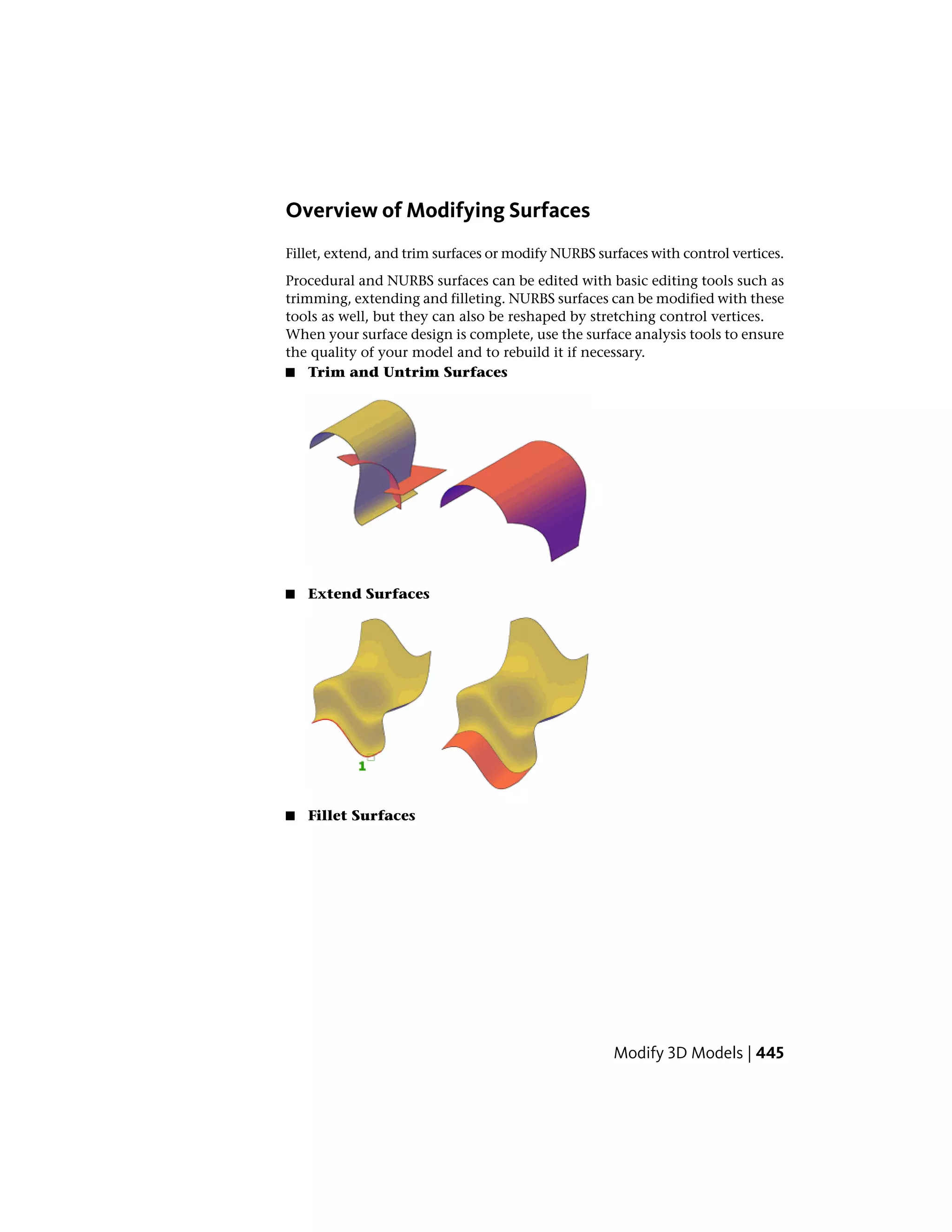 Overview of Modifying Surfaces
Fillet, extend, and trim surfaces or modify NURBS surfaces with control vertices.
Procedural and NURBS surfaces can be edited with basic editing tools such as
trimming, extending and filleting. NURBS surfaces can be modified with these
tools as well, but they can also be reshaped by stretching control vertices.
When your surface design is complete, use the surface analysis tools to ensure
the quality of your model and to rebuild it if necessary.
■ Trim and Untrim Surfaces
■ Extend Surfaces
■ Fillet Surfaces
Modify 3D Models | 445
 