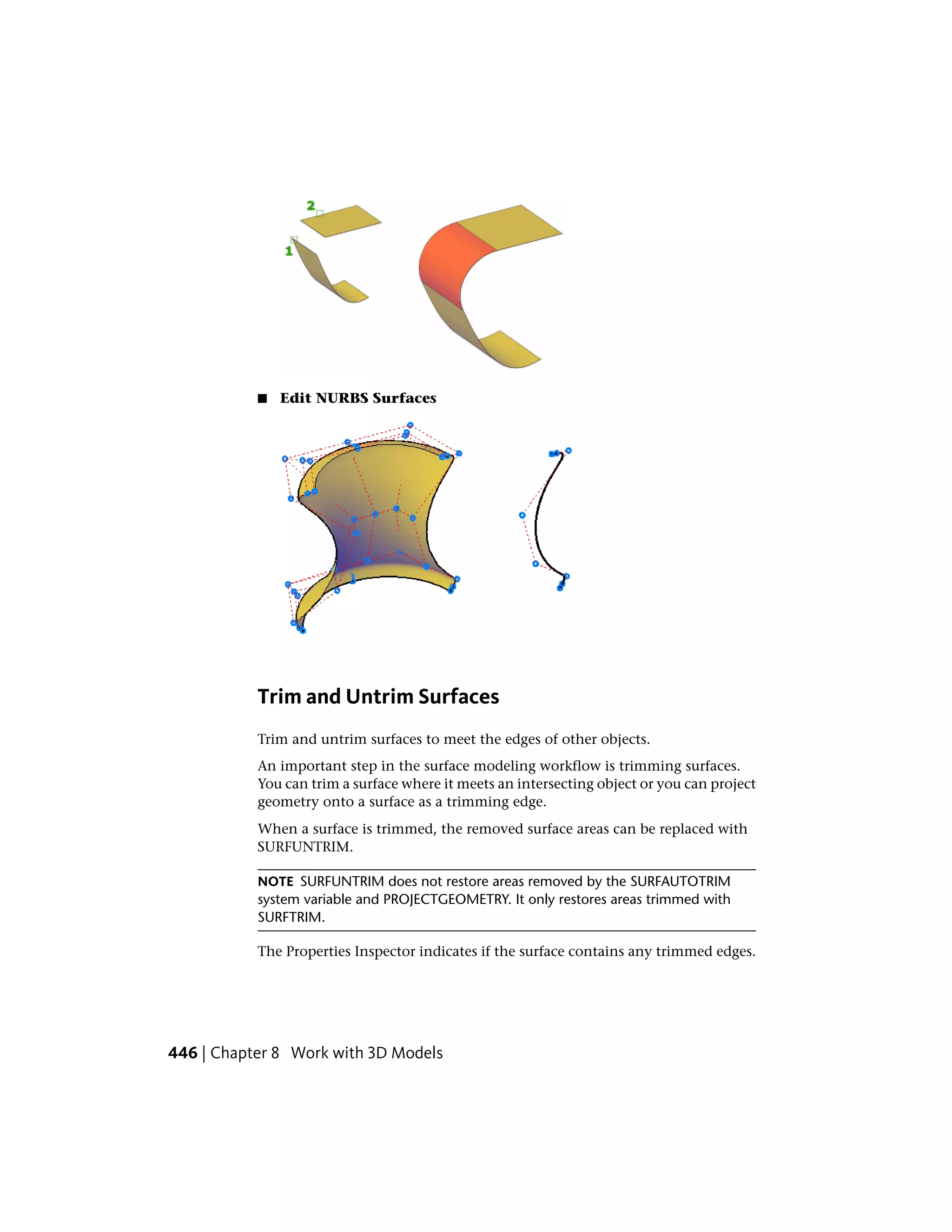 ■ Edit NURBS Surfaces
Trim and Untrim Surfaces
Trim and untrim surfaces to meet the edges of other objects.
An important step in the surface modeling workflow is trimming surfaces.
You can trim a surface where it meets an intersecting object or you can project
geometry onto a surface as a trimming edge.
When a surface is trimmed, the removed surface areas can be replaced with
SURFUNTRIM.
NOTE SURFUNTRIM does not restore areas removed by the SURFAUTOTRIM
system variable and PROJECTGEOMETRY. It only restores areas trimmed with
SURFTRIM.
The Properties Inspector indicates if the surface contains any trimmed edges.
446 | Chapter 8 Work with 3D Models
 