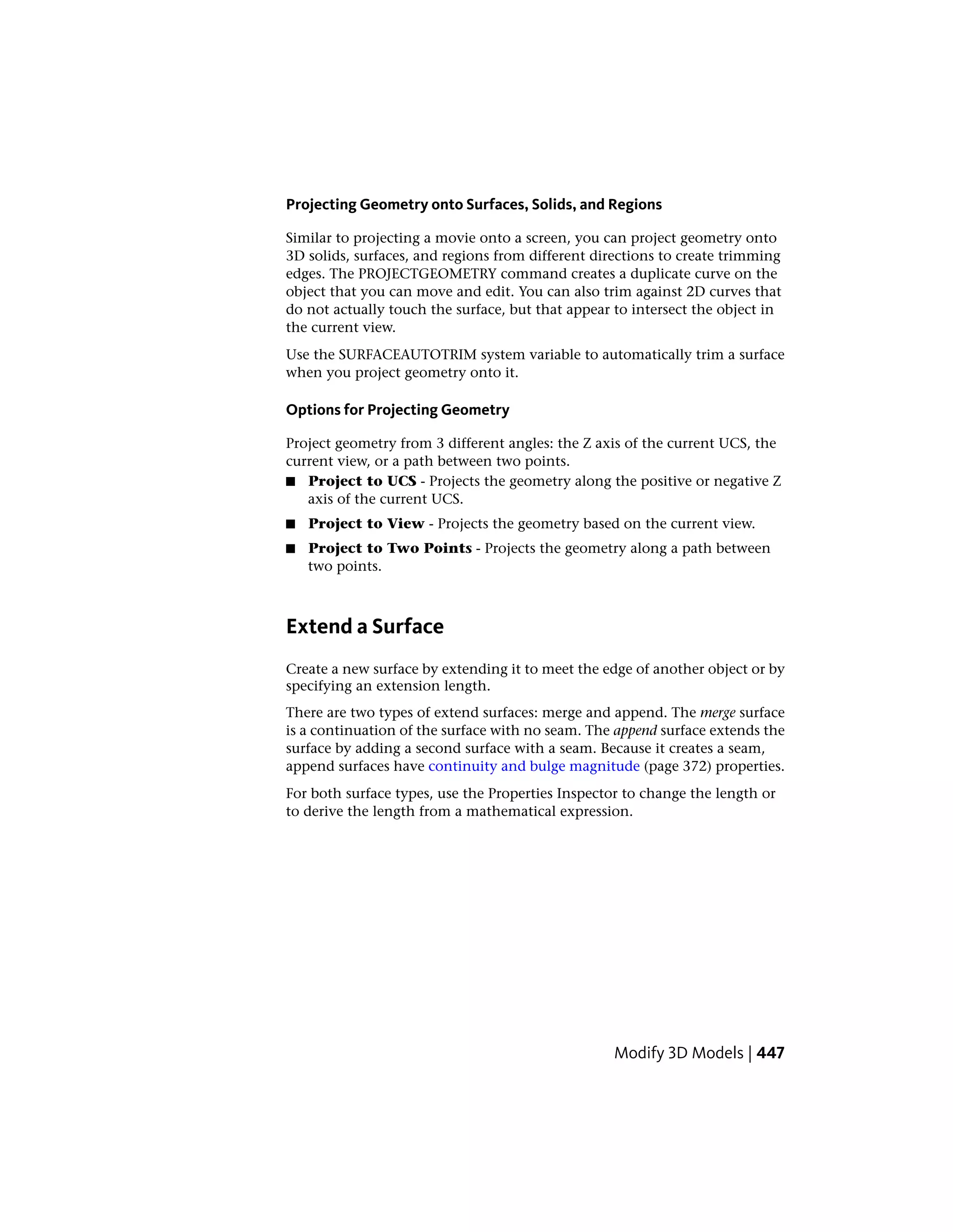 Projecting Geometry onto Surfaces, Solids, and Regions
Similar to projecting a movie onto a screen, you can project geometry onto
3D solids, surfaces, and regions from different directions to create trimming
edges. The PROJECTGEOMETRY command creates a duplicate curve on the
object that you can move and edit. You can also trim against 2D curves that
do not actually touch the surface, but that appear to intersect the object in
the current view.
Use the SURFACEAUTOTRIM system variable to automatically trim a surface
when you project geometry onto it.
Options for Projecting Geometry
Project geometry from 3 different angles: the Z axis of the current UCS, the
current view, or a path between two points.
■ Project to UCS - Projects the geometry along the positive or negative Z
axis of the current UCS.
■ Project to View - Projects the geometry based on the current view.
■ Project to Two Points - Projects the geometry along a path between
two points.
Extend a Surface
Create a new surface by extending it to meet the edge of another object or by
specifying an extension length.
There are two types of extend surfaces: merge and append. The merge surface
is a continuation of the surface with no seam. The append surface extends the
surface by adding a second surface with a seam. Because it creates a seam,
append surfaces have continuity and bulge magnitude (page 372) properties.
For both surface types, use the Properties Inspector to change the length or
to derive the length from a mathematical expression.
Modify 3D Models | 447
 