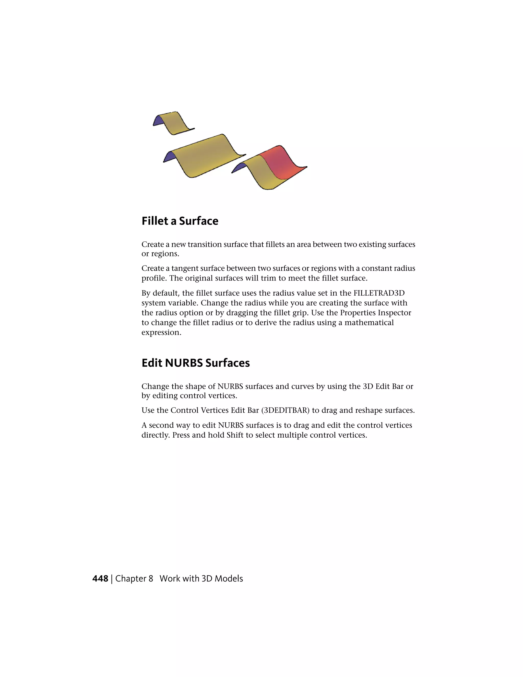 Fillet a Surface
Create a new transition surface that fillets an area between two existing surfaces
or regions.
Create a tangent surface between two surfaces or regions with a constant radius
profile. The original surfaces will trim to meet the fillet surface.
By default, the fillet surface uses the radius value set in the FILLETRAD3D
system variable. Change the radius while you are creating the surface with
the radius option or by dragging the fillet grip. Use the Properties Inspector
to change the fillet radius or to derive the radius using a mathematical
expression.
Edit NURBS Surfaces
Change the shape of NURBS surfaces and curves by using the 3D Edit Bar or
by editing control vertices.
Use the Control Vertices Edit Bar (3DEDITBAR) to drag and reshape surfaces.
A second way to edit NURBS surfaces is to drag and edit the control vertices
directly. Press and hold Shift to select multiple control vertices.
448 | Chapter 8 Work with 3D Models
 