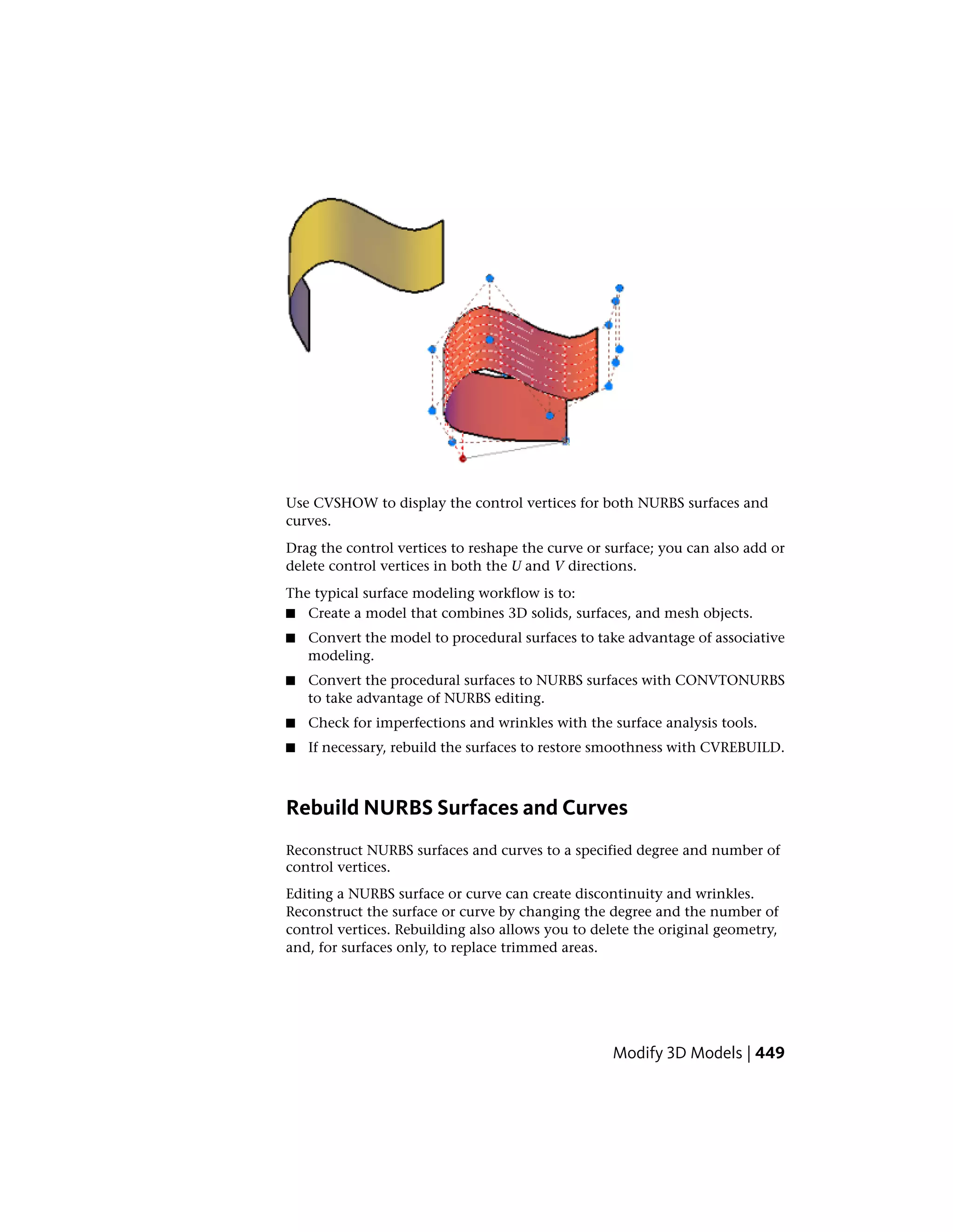 Use CVSHOW to display the control vertices for both NURBS surfaces and
curves.
Drag the control vertices to reshape the curve or surface; you can also add or
delete control vertices in both the U and V directions.
The typical surface modeling workflow is to:
■ Create a model that combines 3D solids, surfaces, and mesh objects.
■ Convert the model to procedural surfaces to take advantage of associative
modeling.
■ Convert the procedural surfaces to NURBS surfaces with CONVTONURBS
to take advantage of NURBS editing.
■ Check for imperfections and wrinkles with the surface analysis tools.
■ If necessary, rebuild the surfaces to restore smoothness with CVREBUILD.
Rebuild NURBS Surfaces and Curves
Reconstruct NURBS surfaces and curves to a specified degree and number of
control vertices.
Editing a NURBS surface or curve can create discontinuity and wrinkles.
Reconstruct the surface or curve by changing the degree and the number of
control vertices. Rebuilding also allows you to delete the original geometry,
and, for surfaces only, to replace trimmed areas.
Modify 3D Models | 449
 