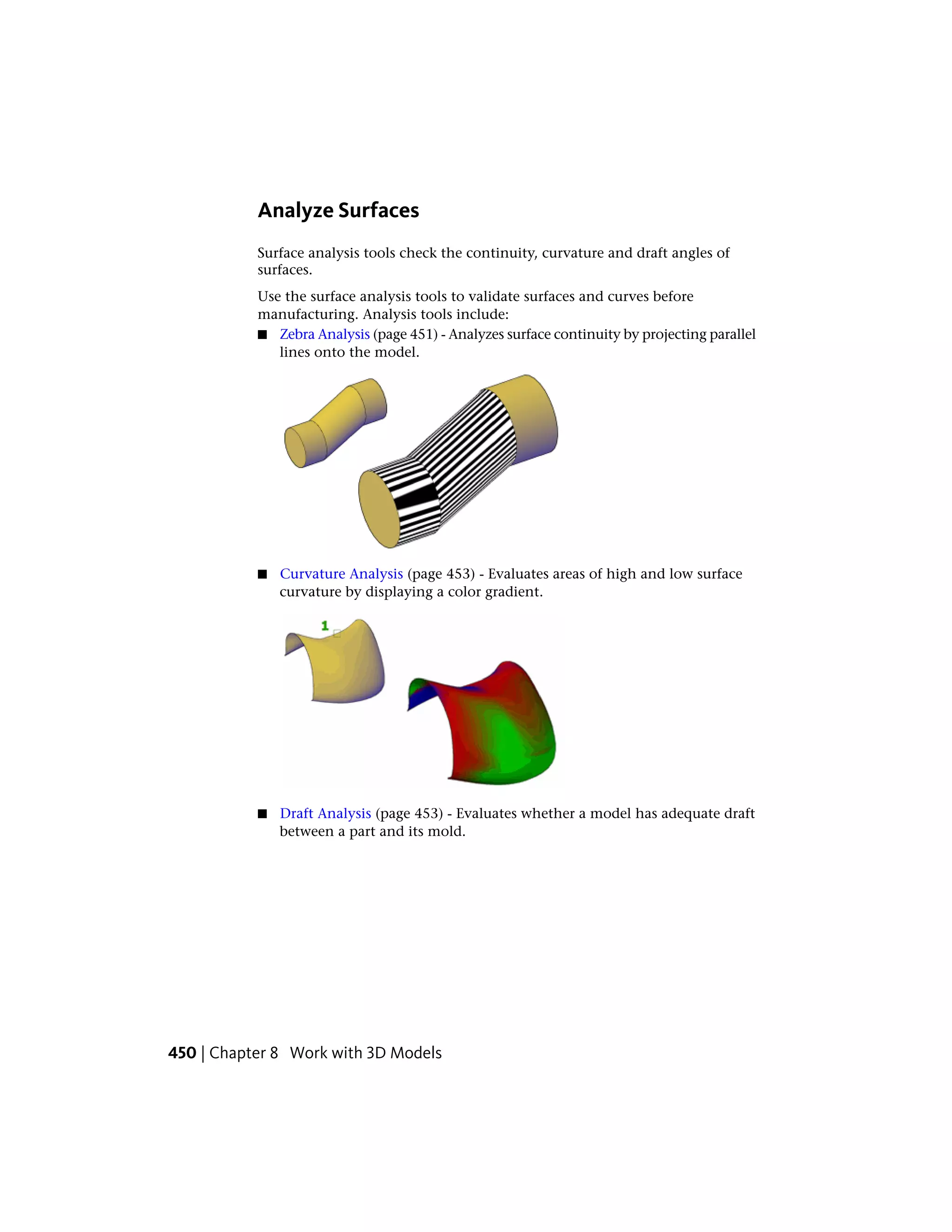 Analyze Surfaces
Surface analysis tools check the continuity, curvature and draft angles of
surfaces.
Use the surface analysis tools to validate surfaces and curves before
manufacturing. Analysis tools include:
■ Zebra Analysis (page 451) - Analyzes surface continuity by projecting parallel
lines onto the model.
■ Curvature Analysis (page 453) - Evaluates areas of high and low surface
curvature by displaying a color gradient.
■ Draft Analysis (page 453) - Evaluates whether a model has adequate draft
between a part and its mold.
450 | Chapter 8 Work with 3D Models
 