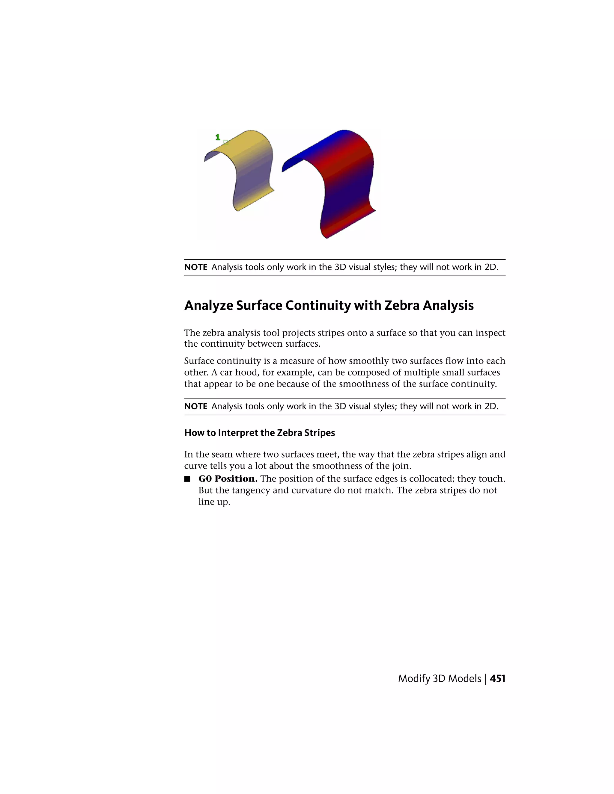 NOTE Analysis tools only work in the 3D visual styles; they will not work in 2D.
Analyze Surface Continuity with Zebra Analysis
The zebra analysis tool projects stripes onto a surface so that you can inspect
the continuity between surfaces.
Surface continuity is a measure of how smoothly two surfaces flow into each
other. A car hood, for example, can be composed of multiple small surfaces
that appear to be one because of the smoothness of the surface continuity.
NOTE Analysis tools only work in the 3D visual styles; they will not work in 2D.
How to Interpret the Zebra Stripes
In the seam where two surfaces meet, the way that the zebra stripes align and
curve tells you a lot about the smoothness of the join.
■ G0 Position. The position of the surface edges is collocated; they touch.
But the tangency and curvature do not match. The zebra stripes do not
line up.
Modify 3D Models | 451
 