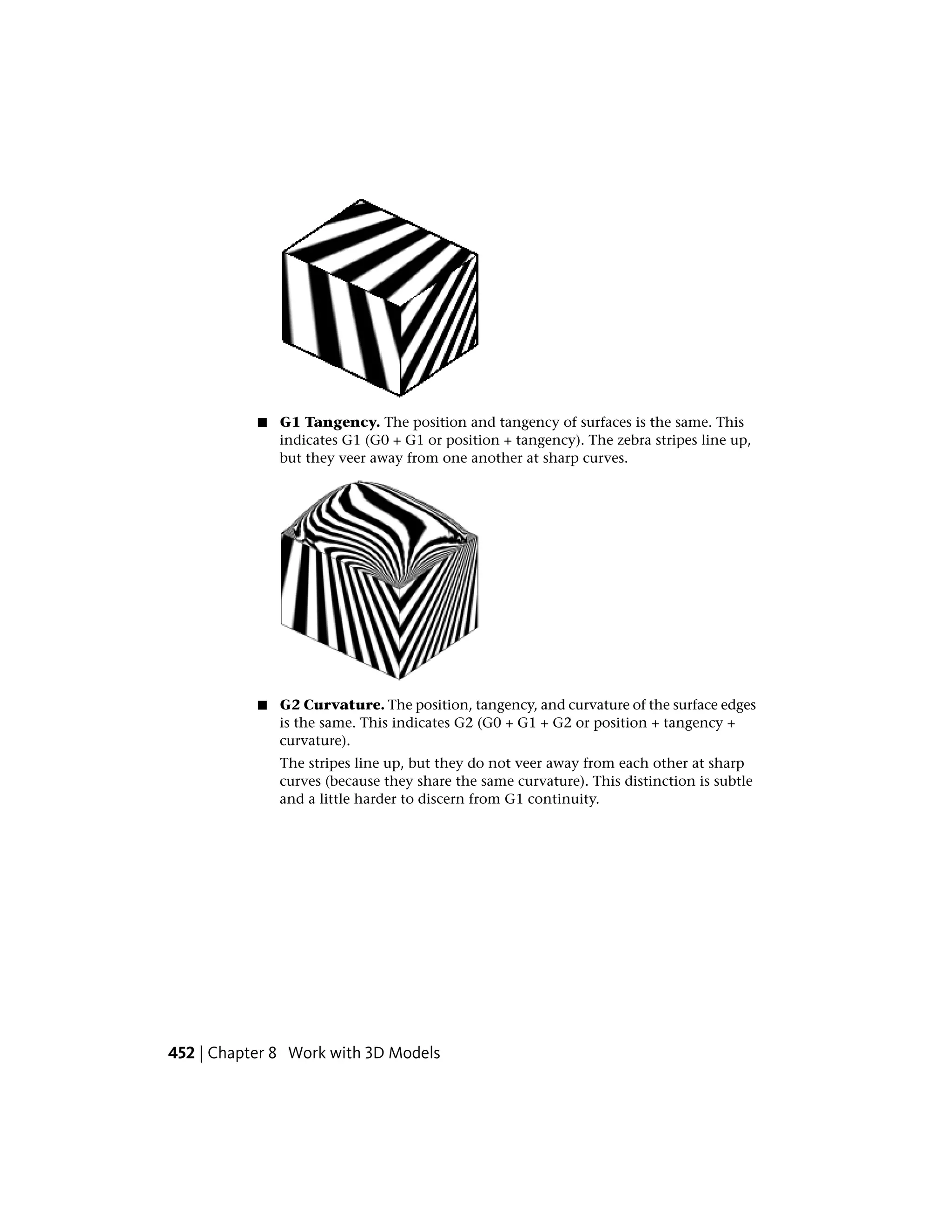 ■ G1 Tangency. The position and tangency of surfaces is the same. This
indicates G1 (G0 + G1 or position + tangency). The zebra stripes line up,
but they veer away from one another at sharp curves.
■ G2 Curvature. The position, tangency, and curvature of the surface edges
is the same. This indicates G2 (G0 + G1 + G2 or position + tangency +
curvature).
The stripes line up, but they do not veer away from each other at sharp
curves (because they share the same curvature). This distinction is subtle
and a little harder to discern from G1 continuity.
452 | Chapter 8 Work with 3D Models
 