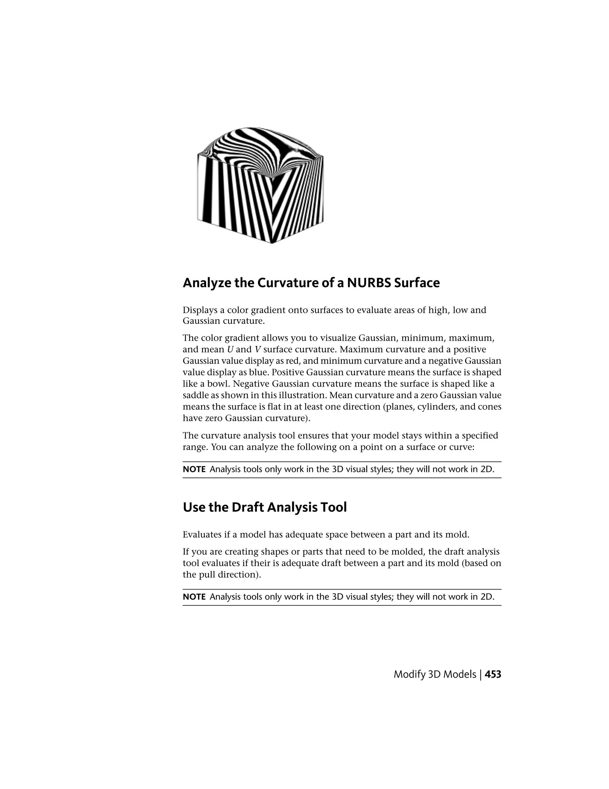 Analyze the Curvature of a NURBS Surface
Displays a color gradient onto surfaces to evaluate areas of high, low and
Gaussian curvature.
The color gradient allows you to visualize Gaussian, minimum, maximum,
and mean U and V surface curvature. Maximum curvature and a positive
Gaussian value display as red, and minimum curvature and a negative Gaussian
value display as blue. Positive Gaussian curvature means the surface is shaped
like a bowl. Negative Gaussian curvature means the surface is shaped like a
saddle as shown in this illustration. Mean curvature and a zero Gaussian value
means the surface is flat in at least one direction (planes, cylinders, and cones
have zero Gaussian curvature).
The curvature analysis tool ensures that your model stays within a specified
range. You can analyze the following on a point on a surface or curve:
NOTE Analysis tools only work in the 3D visual styles; they will not work in 2D.
Use the Draft Analysis Tool
Evaluates if a model has adequate space between a part and its mold.
If you are creating shapes or parts that need to be molded, the draft analysis
tool evaluates if their is adequate draft between a part and its mold (based on
the pull direction).
NOTE Analysis tools only work in the 3D visual styles; they will not work in 2D.
Modify 3D Models | 453
 