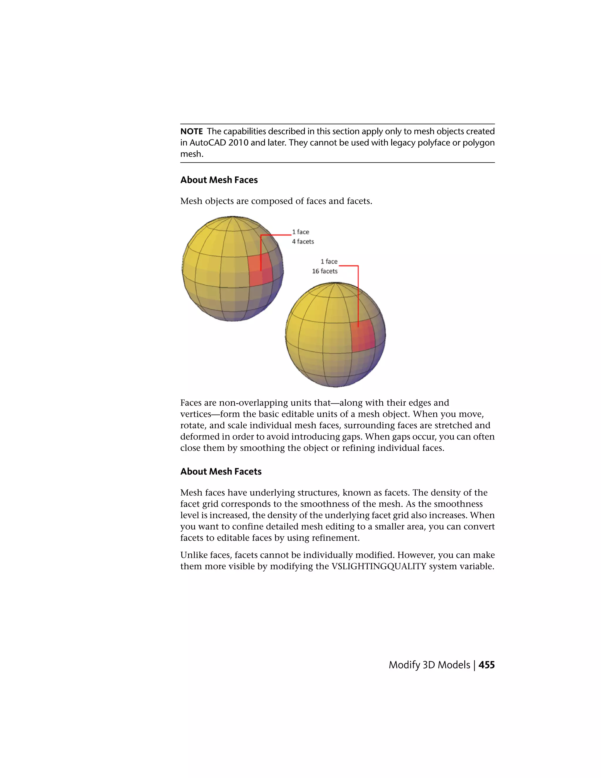 NOTE The capabilities described in this section apply only to mesh objects created
in AutoCAD 2010 and later. They cannot be used with legacy polyface or polygon
mesh.
About Mesh Faces
Mesh objects are composed of faces and facets.
Faces are non-overlapping units that—along with their edges and
vertices—form the basic editable units of a mesh object. When you move,
rotate, and scale individual mesh faces, surrounding faces are stretched and
deformed in order to avoid introducing gaps. When gaps occur, you can often
close them by smoothing the object or refining individual faces.
About Mesh Facets
Mesh faces have underlying structures, known as facets. The density of the
facet grid corresponds to the smoothness of the mesh. As the smoothness
level is increased, the density of the underlying facet grid also increases. When
you want to confine detailed mesh editing to a smaller area, you can convert
facets to editable faces by using refinement.
Unlike faces, facets cannot be individually modified. However, you can make
them more visible by modifying the VSLIGHTINGQUALITY system variable.
Modify 3D Models | 455
 