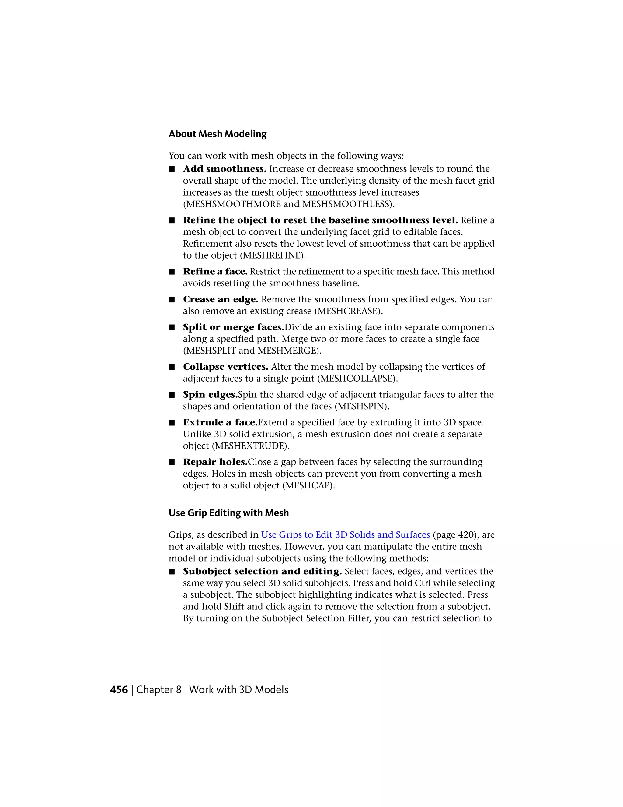 About Mesh Modeling
You can work with mesh objects in the following ways:
■ Add smoothness. Increase or decrease smoothness levels to round the
overall shape of the model. The underlying density of the mesh facet grid
increases as the mesh object smoothness level increases
(MESHSMOOTHMORE and MESHSMOOTHLESS).
■ Refine the object to reset the baseline smoothness level. Refine a
mesh object to convert the underlying facet grid to editable faces.
Refinement also resets the lowest level of smoothness that can be applied
to the object (MESHREFINE).
■ Refine a face. Restrict the refinement to a specific mesh face. This method
avoids resetting the smoothness baseline.
■ Crease an edge. Remove the smoothness from specified edges. You can
also remove an existing crease (MESHCREASE).
■ Split or merge faces.Divide an existing face into separate components
along a specified path. Merge two or more faces to create a single face
(MESHSPLIT and MESHMERGE).
■ Collapse vertices. Alter the mesh model by collapsing the vertices of
adjacent faces to a single point (MESHCOLLAPSE).
■ Spin edges.Spin the shared edge of adjacent triangular faces to alter the
shapes and orientation of the faces (MESHSPIN).
■ Extrude a face.Extend a specified face by extruding it into 3D space.
Unlike 3D solid extrusion, a mesh extrusion does not create a separate
object (MESHEXTRUDE).
■ Repair holes.Close a gap between faces by selecting the surrounding
edges. Holes in mesh objects can prevent you from converting a mesh
object to a solid object (MESHCAP).
Use Grip Editing with Mesh
Grips, as described in Use Grips to Edit 3D Solids and Surfaces (page 420), are
not available with meshes. However, you can manipulate the entire mesh
model or individual subobjects using the following methods:
■ Subobject selection and editing. Select faces, edges, and vertices the
same way you select 3D solid subobjects. Press and hold Ctrl while selecting
a subobject. The subobject highlighting indicates what is selected. Press
and hold Shift and click again to remove the selection from a subobject.
By turning on the Subobject Selection Filter, you can restrict selection to
456 | Chapter 8 Work with 3D Models
 