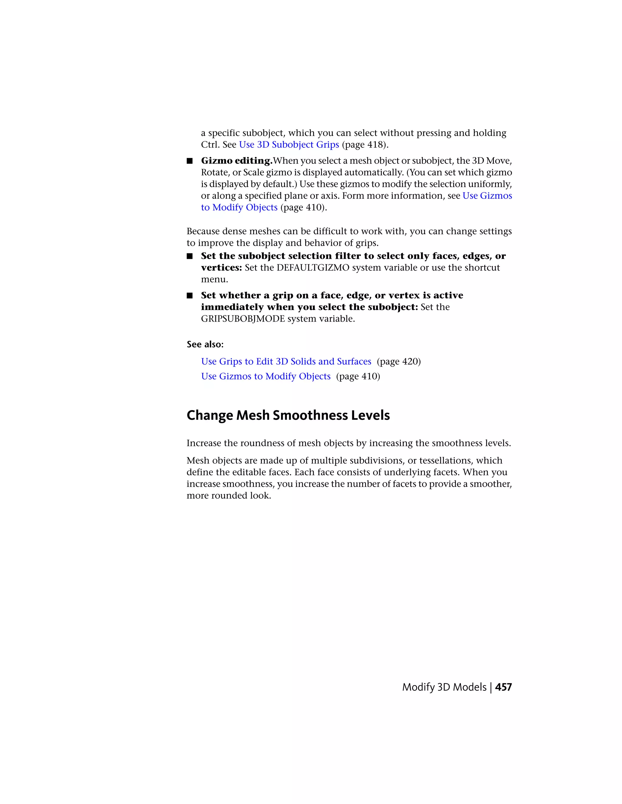 a specific subobject, which you can select without pressing and holding
Ctrl. See Use 3D Subobject Grips (page 418).
■ Gizmo editing.When you select a mesh object or subobject, the 3D Move,
Rotate, or Scale gizmo is displayed automatically. (You can set which gizmo
is displayed by default.) Use these gizmos to modify the selection uniformly,
or along a specified plane or axis. Form more information, see Use Gizmos
to Modify Objects (page 410).
Because dense meshes can be difficult to work with, you can change settings
to improve the display and behavior of grips.
■ Set the subobject selection filter to select only faces, edges, or
vertices: Set the DEFAULTGIZMO system variable or use the shortcut
menu.
■ Set whether a grip on a face, edge, or vertex is active
immediately when you select the subobject: Set the
GRIPSUBOBJMODE system variable.
See also:
Use Grips to Edit 3D Solids and Surfaces (page 420)
Use Gizmos to Modify Objects (page 410)
Change Mesh Smoothness Levels
Increase the roundness of mesh objects by increasing the smoothness levels.
Mesh objects are made up of multiple subdivisions, or tessellations, which
define the editable faces. Each face consists of underlying facets. When you
increase smoothness, you increase the number of facets to provide a smoother,
more rounded look.
Modify 3D Models | 457
 