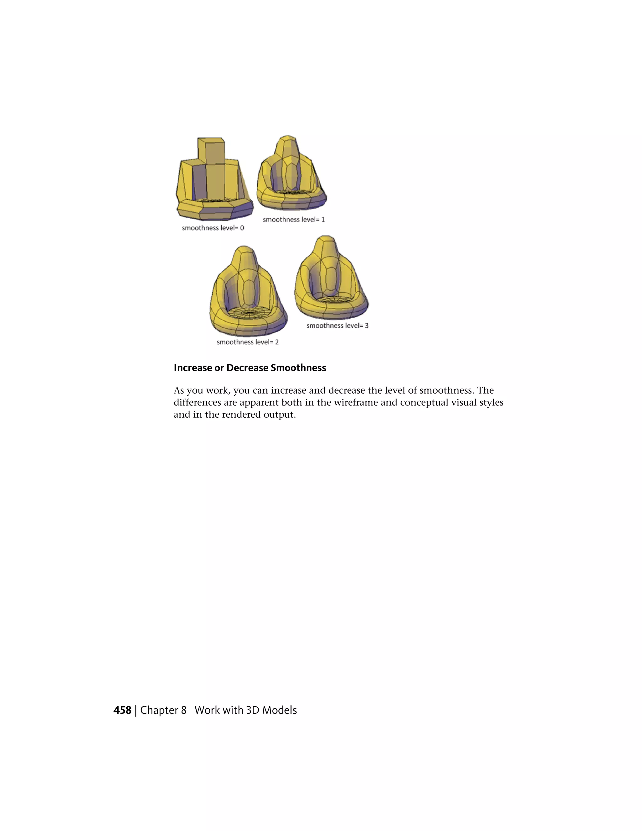 Increase or Decrease Smoothness
As you work, you can increase and decrease the level of smoothness. The
differences are apparent both in the wireframe and conceptual visual styles
and in the rendered output.
458 | Chapter 8 Work with 3D Models
 