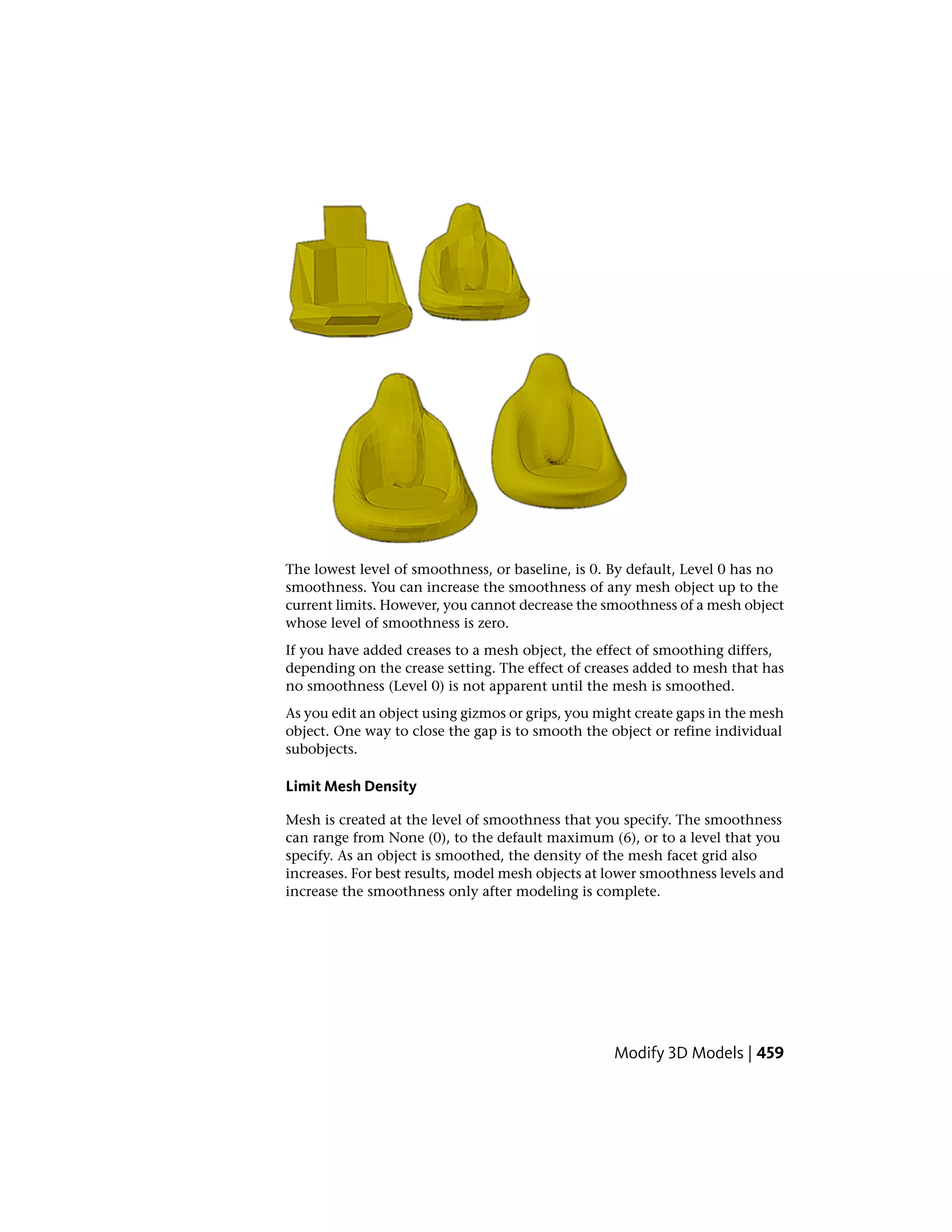 The lowest level of smoothness, or baseline, is 0. By default, Level 0 has no
smoothness. You can increase the smoothness of any mesh object up to the
current limits. However, you cannot decrease the smoothness of a mesh object
whose level of smoothness is zero.
If you have added creases to a mesh object, the effect of smoothing differs,
depending on the crease setting. The effect of creases added to mesh that has
no smoothness (Level 0) is not apparent until the mesh is smoothed.
As you edit an object using gizmos or grips, you might create gaps in the mesh
object. One way to close the gap is to smooth the object or refine individual
subobjects.
Limit Mesh Density
Mesh is created at the level of smoothness that you specify. The smoothness
can range from None (0), to the default maximum (6), or to a level that you
specify. As an object is smoothed, the density of the mesh facet grid also
increases. For best results, model mesh objects at lower smoothness levels and
increase the smoothness only after modeling is complete.
Modify 3D Models | 459
 