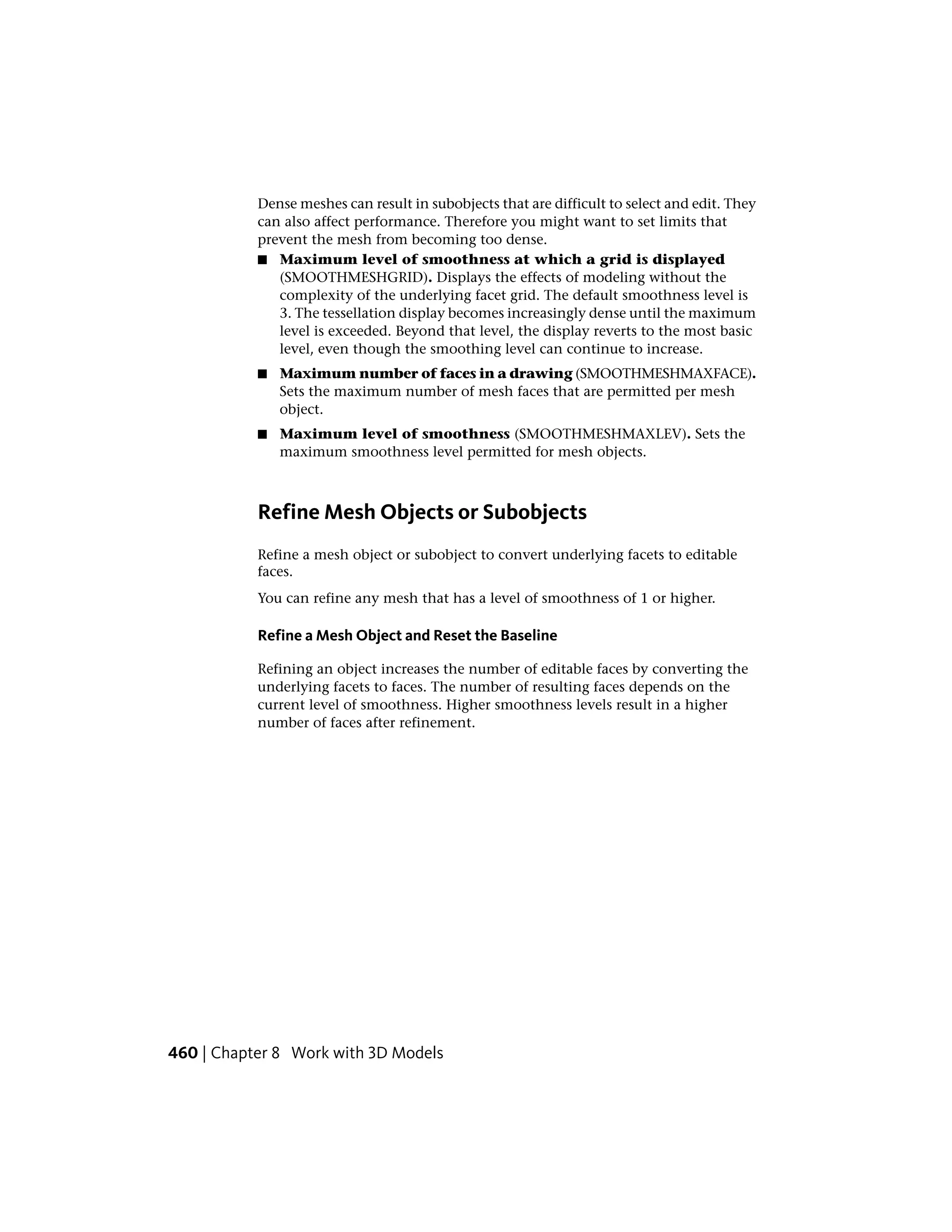 Dense meshes can result in subobjects that are difficult to select and edit. They
can also affect performance. Therefore you might want to set limits that
prevent the mesh from becoming too dense.
■ Maximum level of smoothness at which a grid is displayed
(SMOOTHMESHGRID). Displays the effects of modeling without the
complexity of the underlying facet grid. The default smoothness level is
3. The tessellation display becomes increasingly dense until the maximum
level is exceeded. Beyond that level, the display reverts to the most basic
level, even though the smoothing level can continue to increase.
■ Maximum number of faces in a drawing (SMOOTHMESHMAXFACE).
Sets the maximum number of mesh faces that are permitted per mesh
object.
■ Maximum level of smoothness (SMOOTHMESHMAXLEV). Sets the
maximum smoothness level permitted for mesh objects.
Refine Mesh Objects or Subobjects
Refine a mesh object or subobject to convert underlying facets to editable
faces.
You can refine any mesh that has a level of smoothness of 1 or higher.
Refine a Mesh Object and Reset the Baseline
Refining an object increases the number of editable faces by converting the
underlying facets to faces. The number of resulting faces depends on the
current level of smoothness. Higher smoothness levels result in a higher
number of faces after refinement.
460 | Chapter 8 Work with 3D Models
 