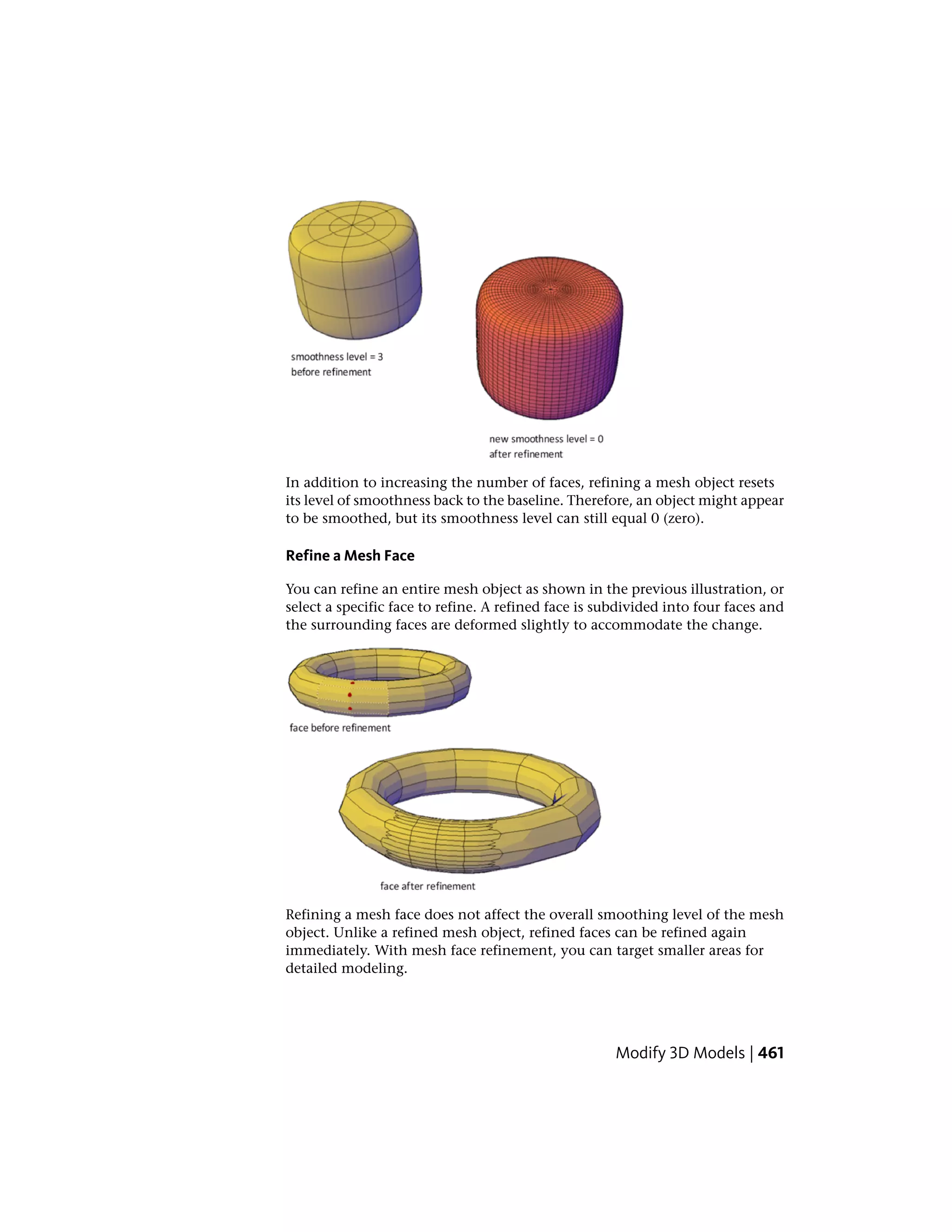 In addition to increasing the number of faces, refining a mesh object resets
its level of smoothness back to the baseline. Therefore, an object might appear
to be smoothed, but its smoothness level can still equal 0 (zero).
Refine a Mesh Face
You can refine an entire mesh object as shown in the previous illustration, or
select a specific face to refine. A refined face is subdivided into four faces and
the surrounding faces are deformed slightly to accommodate the change.
Refining a mesh face does not affect the overall smoothing level of the mesh
object. Unlike a refined mesh object, refined faces can be refined again
immediately. With mesh face refinement, you can target smaller areas for
detailed modeling.
Modify 3D Models | 461
 