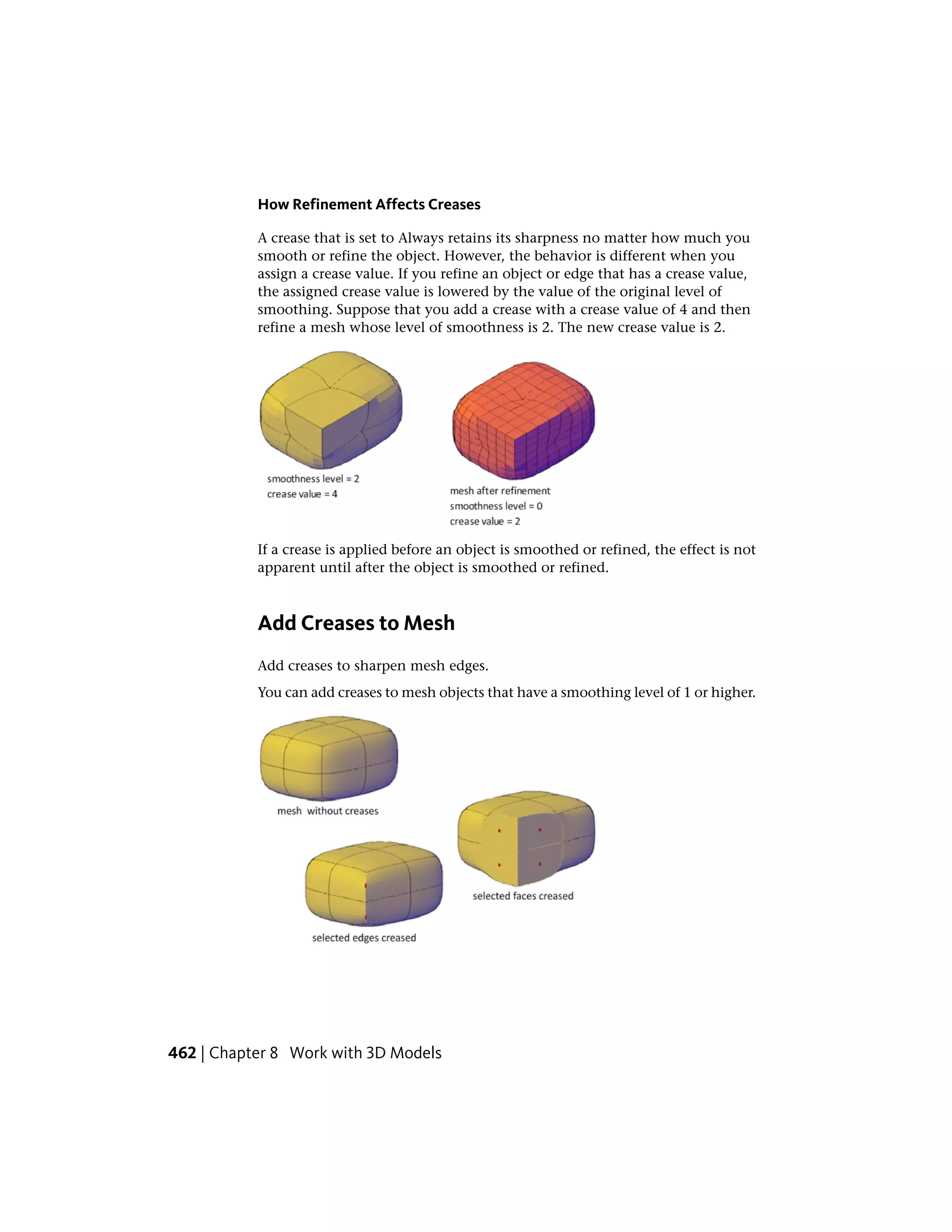 How Refinement Affects Creases
A crease that is set to Always retains its sharpness no matter how much you
smooth or refine the object. However, the behavior is different when you
assign a crease value. If you refine an object or edge that has a crease value,
the assigned crease value is lowered by the value of the original level of
smoothing. Suppose that you add a crease with a crease value of 4 and then
refine a mesh whose level of smoothness is 2. The new crease value is 2.
If a crease is applied before an object is smoothed or refined, the effect is not
apparent until after the object is smoothed or refined.
Add Creases to Mesh
Add creases to sharpen mesh edges.
You can add creases to mesh objects that have a smoothing level of 1 or higher.
462 | Chapter 8 Work with 3D Models
 