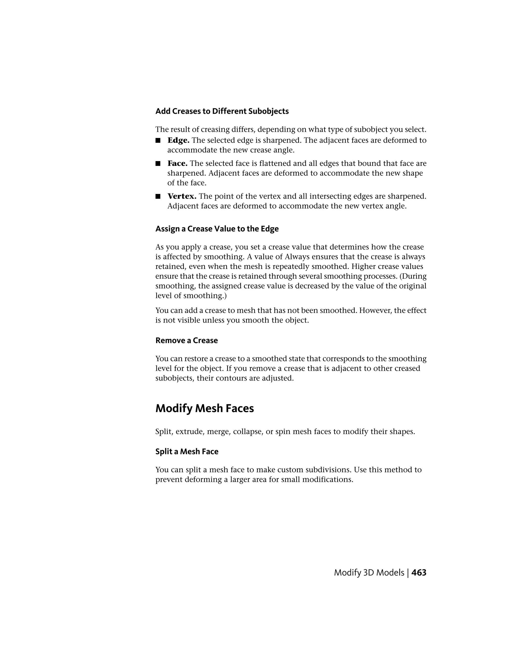 Add Creases to Different Subobjects
The result of creasing differs, depending on what type of subobject you select.
■ Edge. The selected edge is sharpened. The adjacent faces are deformed to
accommodate the new crease angle.
■ Face. The selected face is flattened and all edges that bound that face are
sharpened. Adjacent faces are deformed to accommodate the new shape
of the face.
■ Vertex. The point of the vertex and all intersecting edges are sharpened.
Adjacent faces are deformed to accommodate the new vertex angle.
Assign a Crease Value to the Edge
As you apply a crease, you set a crease value that determines how the crease
is affected by smoothing. A value of Always ensures that the crease is always
retained, even when the mesh is repeatedly smoothed. Higher crease values
ensure that the crease is retained through several smoothing processes. (During
smoothing, the assigned crease value is decreased by the value of the original
level of smoothing.)
You can add a crease to mesh that has not been smoothed. However, the effect
is not visible unless you smooth the object.
Remove a Crease
You can restore a crease to a smoothed state that corresponds to the smoothing
level for the object. If you remove a crease that is adjacent to other creased
subobjects, their contours are adjusted.
Modify Mesh Faces
Split, extrude, merge, collapse, or spin mesh faces to modify their shapes.
Split a Mesh Face
You can split a mesh face to make custom subdivisions. Use this method to
prevent deforming a larger area for small modifications.
Modify 3D Models | 463
 
