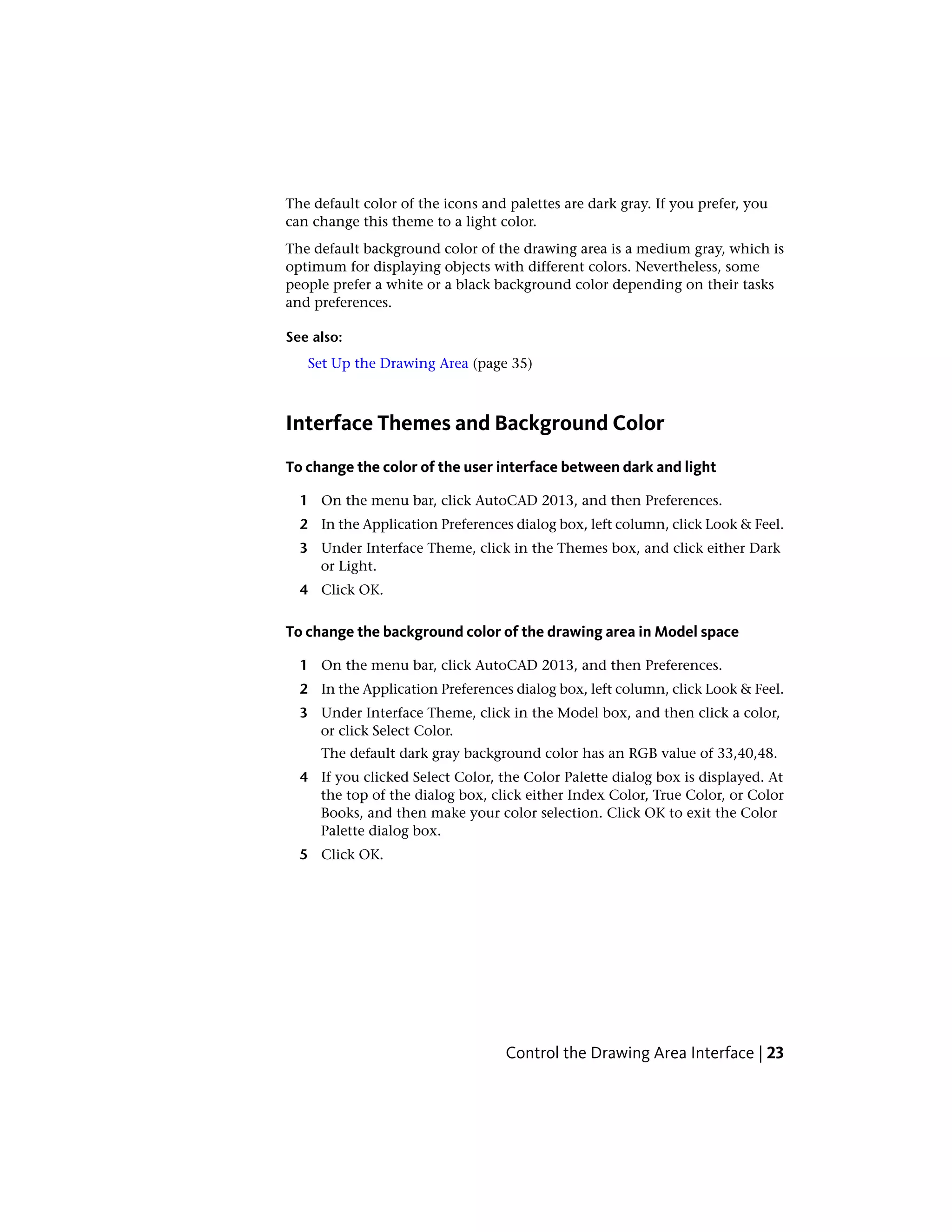 The default color of the icons and palettes are dark gray. If you prefer, you
can change this theme to a light color.
The default background color of the drawing area is a medium gray, which is
optimum for displaying objects with different colors. Nevertheless, some
people prefer a white or a black background color depending on their tasks
and preferences.
See also:
Set Up the Drawing Area (page 35)
Interface Themes and Background Color
To change the color of the user interface between dark and light
1 On the menu bar, click AutoCAD 2013, and then Preferences.
2 In the Application Preferences dialog box, left column, click Look & Feel.
3 Under Interface Theme, click in the Themes box, and click either Dark
or Light.
4 Click OK.
To change the background color of the drawing area in Model space
1 On the menu bar, click AutoCAD 2013, and then Preferences.
2 In the Application Preferences dialog box, left column, click Look & Feel.
3 Under Interface Theme, click in the Model box, and then click a color,
or click Select Color.
The default dark gray background color has an RGB value of 33,40,48.
4 If you clicked Select Color, the Color Palette dialog box is displayed. At
the top of the dialog box, click either Index Color, True Color, or Color
Books, and then make your color selection. Click OK to exit the Color
Palette dialog box.
5 Click OK.
Control the Drawing Area Interface | 23
 
