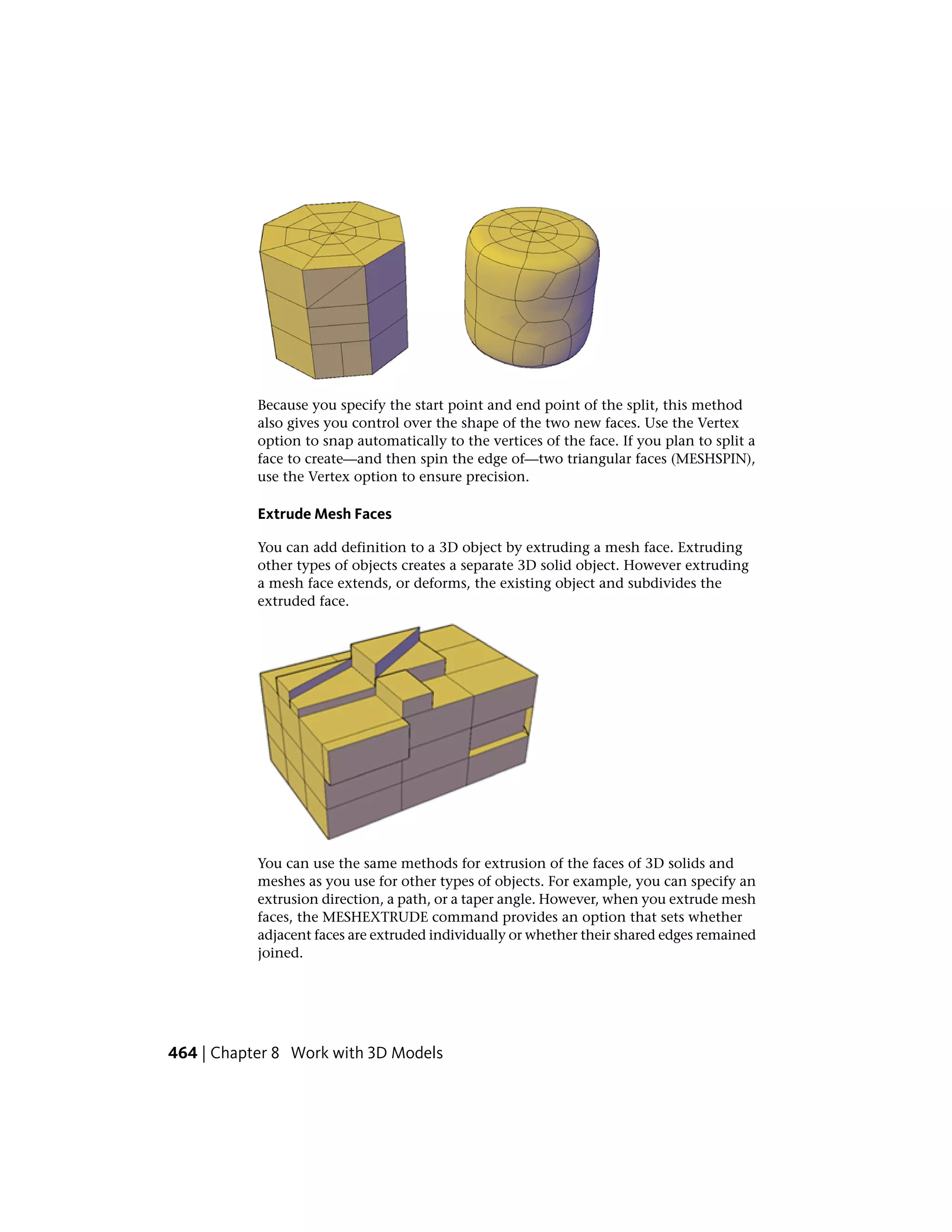 Because you specify the start point and end point of the split, this method
also gives you control over the shape of the two new faces. Use the Vertex
option to snap automatically to the vertices of the face. If you plan to split a
face to create—and then spin the edge of—two triangular faces (MESHSPIN),
use the Vertex option to ensure precision.
Extrude Mesh Faces
You can add definition to a 3D object by extruding a mesh face. Extruding
other types of objects creates a separate 3D solid object. However extruding
a mesh face extends, or deforms, the existing object and subdivides the
extruded face.
You can use the same methods for extrusion of the faces of 3D solids and
meshes as you use for other types of objects. For example, you can specify an
extrusion direction, a path, or a taper angle. However, when you extrude mesh
faces, the MESHEXTRUDE command provides an option that sets whether
adjacent faces are extruded individually or whether their shared edges remained
joined.
464 | Chapter 8 Work with 3D Models
 